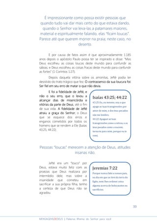 33
MENSAGENSDEDEUS | Palavras Rhema do Senhor para você
É impressionante como possa existir pessoas que
quando tudo vai dar mais certo do que estava dando,
quando o Senhor vai leva-las a patamares maiores,
material e espiritualmente falando, elas “ficam loucas”.
Parece até que querem morrer na praia; neste caso, no
deserto.
E por causa de fatos assim é que aproximadamente 1.185
anos depois o apóstolo Paulo possa ter se inspirado e disse: “Mas
Deus escolheu as coisas loucas deste mundo para confundir as
sábias; e Deus escolheu as coisas fracas deste mundo para confundir
as fortes” (1 Coríntios 1:27).
Depois daquela vitória sobre os amonitas, Jefté podia ter
desistido do trato trágico que fez. O contrassenso da sua loucura foi:O contrassenso da sua loucura foi:O contrassenso da sua loucura foi:O contrassenso da sua loucura foi:
SSSSer fiel em seu erroer fiel em seu erroer fiel em seu erroer fiel em seu erro de matar o que não deviade matar o que não deviade matar o que não deviade matar o que não devia....
E foi a fidelidade de JeftE foi a fidelidade de JeftE foi a fidelidade de JeftE foi a fidelidade de Jeftéééé,,,, eeee
não o seu erro, que o levou anão o seu erro, que o levou anão o seu erro, que o levou anão o seu erro, que o levou a
alcançar dias de misericórdia ealcançar dias de misericórdia ealcançar dias de misericórdia ealcançar dias de misericórdia e
vitórias da parte de Deusvitórias da parte de Deusvitórias da parte de Deusvitórias da parte de Deus, até o fim
de sua vida. A fidelidade de JeftéA fidelidade de JeftéA fidelidade de JeftéA fidelidade de Jefté
atraiu a graça datraiu a graça datraiu a graça datraiu a graça doooo SenhorSenhorSenhorSenhor; o Deus
que se esquece dos erros e
enganos cometidos por todos os
homens que se rendem a Ele (Isaías
43:25; 44:22).
Pessoas “loucas” merecem a atenção de Deus, atitudes
insanas não.
Jefté era um “louco” por
Deus, estava muito feliz com as
proezas que Deus realizara por
intermédio dele; mas sobre a
insanidade que cometeu em
sacrificar a sua própria filha, tenho
a certeza de que Deus não se
agradou.
Jeremias 7:22
Porque nunca falei a vossos pais,
no dia em que os tirei da terra do
Egito, nem lhes ordenei coisa
alguma acerca de holocaustos ou
sacrifícios.
Isaías 43:25; 44:22
43:25 Eu, eu mesmo, sou o que
apago as tuas transgressões por
amor de mim, e dos teus pecados
não me lembro.
44:22 Apaguei as tuas
transgressões como a névoa, e os
teus pecados como a nuvem;
torna-te para mim, porque eu te
remi.
 