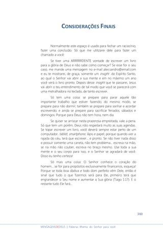 340
MENSAGENSDEDEUS | Palavras Rhema do Senhor para você
CONSIDERAÇÕES FINAIS
Normalmente este espaço é usado para fechar um raciocínio,
fazer uma conclusão. Só que me utilizarei dele para fazer um
chamado a você:
Se tiver uma ARRRRRDENTE vontade de escrever um livro
para a glória de Deus e não sabe como começar? Se esse for o seu
caso, me mande uma mensagem no e-mail alex.sandro@email.com
e eu te mostrarei, de graça, somente um insight do Espírito Santo,
ao qual o Senhor vai abrir a sua mente e em no máximo um ano
você verá o livro pronto. Depois desse insight que te passarei, Jesus
vai abrir o teu entendimento de tal modo que você se parecerá com
uma metralhadora no teclado, de tanto escrever.
Só tem uma coisa: se prepare para parar aquele tão
importante trabalho que estiver fazendo; do mesmo modo, se
prepare para não dormir; também se prepare para sonhar e acordar
escrevendo; e ainda se prepare para sacrificar feriados, sábados e
domingos. Porque para Deus não tem hora, nem dia.
Se quiser se arriscar nesta prazerosa empreitada, vale a pena.
Só que tem um porém, Deus não respeitará muito as suas agendas.
Se topar escrever um livro, você deverá sempre estar perto de um
computador, tablet, smartphone, lápis e papel; porque quando vier a
rajada do céu, terá que escrever... e pronto. Se não tiver nada disso
e possuir somente uma caneta, não tem problema... escreva na mão,
se na mão não couber, escreva no braço mesmo. Use toda a sua
mente e o seu corpo para isso, e o Senhor se agradará de você.
Disso eu tenho certeza!
Só mais uma coisa: O Senhor conhece o coração do
homem... se for para propósitos exclusivamente financeiros, esqueça!
Porque se toda boa dádiva e todo dom perfeito vêm Dele, então é
sinal que tudo o que fizermos será para Ele; primeiro terá que
engrandecer o Seu nome e aumentar a Sua glória (Tiago 1:17). E o
restante tudo Ele fará...
 
