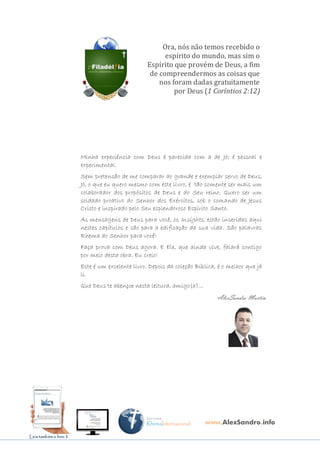 341
MENSAGENSDEDEUS | Palavras Rhema do Senhor para você
Ora, nós não temos recebido o
espírito do mundo, mas sim o
Espírito que provém de Deus, a fim
de compreendermos as coisas que
nos foram dadas gratuitamente
por Deus (1 Coríntios 2:12)
Minha experiência com Deus é parecida com a de Jó; é pessoal e
experimental.
Sem pretensão de me comparar ao grande e exemplar servo de Deus,
Jó, o que eu quero mesmo com este livro, é tão somente ser mais um
colaborador dos propósitos de Deus e do Seu reino. Quero ser um
soldado proativo do Senhor dos Exércitos, sob o comando de Jesus
Cristo e inspirado pelo Seu esplendoroso Espírito Santo.
As mensagens de Deus para você, os Insights, estão inseridas aqui
nestes capítulos e são para a edificação da sua vida. São palavras
Rhema do Senhor para você!
Faça prova com Deus agora. E Ele, que ainda vive, falará contigo
por meio desta obra. Eu creio!
Este é um excelente livro. Depois da coleção Bíblica, é o melhor que já
li.
Que Deus te abençoe nesta leitura, amigo(a)...
AlexSandro Martins
www.AlexSandro.info
LeiaLeiaLeiaLeia também o livrotambém o livrotambém o livrotambém o livro 1
 