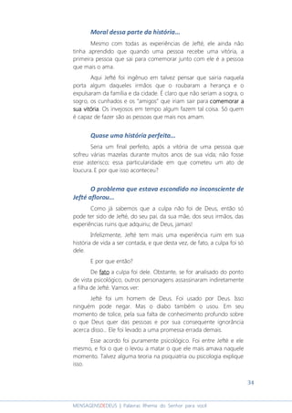 34
MENSAGENSDEDEUS | Palavras Rhema do Senhor para você
Moral dessa parte da história...
Mesmo com todas as experiências de Jefté, ele ainda não
tinha aprendido que quando uma pessoa recebe uma vitória, a
primeira pessoa que sai para comemorar junto com ele é a pessoa
que mais o ama.
Aqui Jefté foi ingênuo em talvez pensar que sairia naquela
porta algum daqueles irmãos que o roubaram a herança e o
expulsaram da família e da cidade. É claro que não seriam a sogra, o
sogro, os cunhados e os “amigos” que iriam sair para comemorar acomemorar acomemorar acomemorar a
sua vitóriasua vitóriasua vitóriasua vitória. Os invejosos em tempo algum fazem tal coisa. Só quem
é capaz de fazer são as pessoas que mais nos amam.
Quase uma história perfeita...
Seria um final perfeito, após a vitória de uma pessoa que
sofreu várias mazelas durante muitos anos de sua vida; não fosse
esse asterisco; essa particularidade em que cometeu um ato de
loucura. E por que isso aconteceu?
O problema que estava escondido no inconsciente de
Jefté aflorou...
Como já sabemos que a culpa não foi de Deus, então só
pode ter sido de Jefté, do seu pai, da sua mãe, dos seus irmãos, das
experiências ruins que adquiriu; de Deus, jamais!
Infelizmente, Jefté tem mais uma experiência ruim em sua
história de vida a ser contada, e que desta vez, de fato, a culpa foi só
dele.
E por que então?
De fatofatofatofato a culpa foi dele. Obstante, se for analisado do ponto
de vista psicológico, outros personagens assassinaram indiretamente
a filha de Jefté. Vamos ver:
Jefté foi um homem de Deus. Foi usado por Deus. Isso
ninguém pode negar. Mas o diabo também o usou. Em seu
momento de tolice, pela sua falta de conhecimento profundo sobre
o que Deus quer das pessoas e por sua consequente ignorância
acerca disso... Ele foi levado a uma promessa errada demais.
Esse acordo foi puramente psicológico. Foi entre Jefté e ele
mesmo, e foi o que o levou a matar o que ele mais amava naquele
momento. Talvez alguma teoria na psiquiatria ou psicologia explique
isso.
 