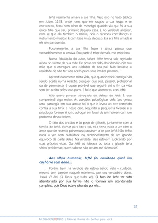 35
MENSAGENSDEDEUS | Palavras Rhema do Senhor para você
Jefté realmente amava a sua filha. Vejo isso no texto bíblico
em Juízes 11:35, onde narra que ele rasgou a sua roupa e se
entristeceu, ficou com olhos de mendigo quando viu que foi a sua
única filha que saiu primeiro daquela casa. E no versículo anterior,
nota-se que ela também o amava, pois o recebeu com danças e
instrumento musical. E com base nisso, deduzo: Ela era filha amada e
ele um pai querido.
Possivelmente, a sua filha fosse a única pessoa que
verdadeiramente o amava. Essa parte é triste demais, me emociona.
Numa fabulação do autor, talvez Jefté tenha sido rejeitado
ainda no ventre da sua mãe. Ele possa ter sido abandonado por sua
mãe que o entregara aos cuidados de seu pai. Não bastasse a
realidade de não ter sido aceito pelos seus irmãos paternos.
Aprendi duramente nesta vida, que quando você começa não
sendo aceito numa relação, qualquer que seja, pessoal, profissional
ou de parentesco, é quase provável que seguirá até o fim da vida
sem ser aceito pelos seus pares. E foi o que aconteceu com Jefté.
Não quero parecer advogado de defesa de Jefté. É que
compreendi algo maior: As questões psicológicas dele. Isso gerou
uma patologia em sua alma e foi o que o levou ao erro cometido
contra a sua filha. E nesse caso, segundo a psiquiatria forense e a
psicologia forense, é justo advogar em favor de um homem com um
problema dessa ordem.
O fato dos anciãos e do povo de gileade, juntamente com a
família de Jefté, clamar para lidera-los, não tinha nada a ver com o
amor que de repente porventura passaram a ter por Jefté. Não tinha
nada a ver com humildade ou reconhecimento de um grande
equívoco da parte deles. Na verdade, eles estavam suplicando por
suas próprias vidas. Ou Jefté os liderava ou toda a gileade teria
sérios problemas; quem sabe se não seriam até dizimados?
Aos olhos humanos, Jefté foi enxotado igual um
cachorro sem dono...
Porém, bem na verdade ele estava sendo visto e cuidado,
mesmo sem parecer naquele momento, por seu verdadeiro dono,
Jeová El Roi (O Deus que tudo vê). O fato de Jefté ter sidoO fato de Jefté ter sidoO fato de Jefté ter sidoO fato de Jefté ter sido
abandonado por sua família não o tornava um abandonadoabandonado por sua família não o tornava um abandonadoabandonado por sua família não o tornava um abandonadoabandonado por sua família não o tornava um abandonado
completo, pois Deus estava olcompleto, pois Deus estava olcompleto, pois Deus estava olcompleto, pois Deus estava olhando por ele...hando por ele...hando por ele...hando por ele...
 