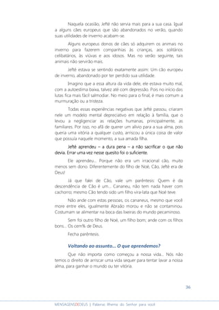 36
MENSAGENSDEDEUS | Palavras Rhema do Senhor para você
Naquela ocasião, Jefté não servia mais para a sua casa. Igual
a alguns cães europeus que são abandonados no verão, quando
suas utilidades de inverno acabam-se.
Alguns europeus donos de cães só adquirem os animais no
inverno para fazerem companhias às crianças, aos solitários
celibatários, às viúvas e aos idosos. Mas no verão seguinte, tais
animais não servirão mais.
Jefté estava se sentindo exatamente assim: Um cão europeu
de inverno, abandonado por ter perdido sua utilidade.
Imagino que a essa altura da vida dele, ele estava muito mal,
com a autoestima baixa, talvez até com depressão. Pois no início das
lutas fica mais fácil salmodiar. No meio para o final, é mais comum a
murmuração ou a tristeza.
Todas essas experiências negativas que Jefté passou, criaram
nele um modelo mental depreciativo em relação à família, que o
levou a negligenciar as relações humanas, principalmente, as
familiares. Por isso, no afã de querer um alívio para a sua alma, pois
queria uma vitória a qualquer custo, arriscou a única coisa de valor
que possuía naquele momento, a sua amada filha.
Jefté aprendeuJefté aprendeuJefté aprendeuJefté aprendeu –––– aaaa dura penadura penadura penadura pena –––– a não sacrificar o que nãoa não sacrificar o que nãoa não sacrificar o que nãoa não sacrificar o que não
deviadeviadeviadevia.... Errar uma vez nesErrar uma vez nesErrar uma vez nesErrar uma vez nessssse quee quee quee quesito foi o suficiente.sito foi o suficiente.sito foi o suficiente.sito foi o suficiente.
Ele aprendeu... Porque não era um irracional cão, muito
menos sem dono. Diferentemente do filho de Noé, Cão, Jefté era de
Deus!
Já que falei de Cão, vale um parêntesis: Quem é da
descendência de Cão é um... Cananeu, não tem nada haver com
cachorro; mesmo Cão tendo sido um filho vira-lata que Noé teve.
Não ande com estas pessoas, os cananeus, mesmo que você
more entre eles, igualmente Abraão morou e não se contaminou.
Costumam se alimentar na boca das lixeiras do mundo pecaminoso.
Sem foi outro filho de Noé, um filho bom; ande com os filhos
bons... Os cem% de Deus.
Fecha parêntesis.
Voltando ao assunto... O que aprendemos?
Que não importa como começou a nossa vida... Nós não
temos o direito de arriscar uma vida sequer para tentar lavar a nossa
alma, para ganhar o mundo ou ter vitória.
 