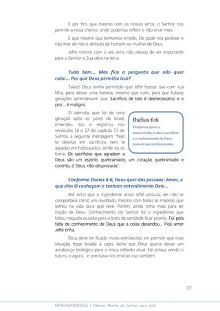 37
MENSAGENSDEDEUS | Palavras Rhema do Senhor para você
E por fim, que mesmo com os nossos erros, o Senhor nos
permite a nova chance, onde podemos refletir e não errar mais.
E que mesmo que tenhamos errado, Ele pode nos perdoar e
não tirar de nós o atributo de homem ou mulher de Deus.
Jefté mesmo com o seu erro, não deixou de ser importante
para o Senhor e Sua obra na terra.
Tudo bem... Mas fica a pergunta que não quer
calar... Por que Deus permitiu isso?
Talvez Deus tenha permitido que Jefté fizesse isso com sua
filha, para deixar uma história, mesmo que ruim, para que futuras
gerações aprendessem que: SSSSacrifício de tolo é desnecessárioacrifício de tolo é desnecessárioacrifício de tolo é desnecessárioacrifício de tolo é desnecessário;;;; e oe oe oe o
piorpiorpiorpior............ é maligno.é maligno.é maligno.é maligno.
O salmista, que foi de uma
geração após os juízes de Israel,
entendeu isso e registrou nos
versículos 16 e 17 do capítulo 51 de
Salmos a seguinte mensagem: “Não
te deleitas em sacrifícios nem te
agradas em holocaustos, senão eu os
traria. Os sacrifícios que agradam aOs sacrifícios que agradam aOs sacrifícios que agradam aOs sacrifícios que agradam a
Deus são um espírito quebrantado; um coração quebrantado eDeus são um espírito quebrantado; um coração quebrantado eDeus são um espírito quebrantado; um coração quebrantado eDeus são um espírito quebrantado; um coração quebrantado e
contrito, ó Deus, não desprezaráscontrito, ó Deus, não desprezaráscontrito, ó Deus, não desprezaráscontrito, ó Deus, não desprezarás”.
Conforme Oséias 6:6, Deus quer das pessoas: Amor, e
que elas O conheçam e tenham entendimento Dele...
Até acho que o ingrediente amor Jefté possuía, ele não se
comportava como um revoltado, mesmo com todas as mazelas que
sofreu na vida dura que teve. Porém, ainda tinha mais para ter
noção de Deus: Conhecimento do Senhor foi o ingrediente que
faltou naquela ocasião para o bolo da sanidade ficar pronto. Foi pelaFoi pelaFoi pelaFoi pela
falta de conhecimento de Deus que a coisa desandou...falta de conhecimento de Deus que a coisa desandou...falta de conhecimento de Deus que a coisa desandou...falta de conhecimento de Deus que a coisa desandou... Pois aPois aPois aPois amormormormor
Jefté tinha.Jefté tinha.Jefté tinha.Jefté tinha.
Deus deve ter ficado muito entristecido em permitir que essa
situação fosse levada a cabo. Acho que Deus queria deixar um
arcabouço teológico para a nossa reflexão atual. Ele estava vendo o
futuro, o agora... e precisava nos ensinar isso também.
Oséias 6:6
Porque eu quero a
misericórdia, e não o sacrifício;
e o conhecimento de Deus,
mais do que os holocaustos.
 