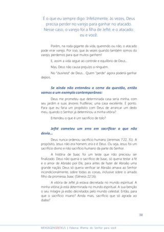 38
MENSAGENSDEDEUS | Palavras Rhema do Senhor para você
É o que eu sempre digo: Infelizmente, às vezes, Deus
precisa perder no varejo para ganhar no atacado.
Nesse caso, o varejo foi a filha de Jefté; e o atacado:
eu e você.
Porém, na roda gigante da vida, querendo ou não, o atacado
pode virar varejo. Por isso, que às vezes quando também somos do
varejo, perdemos para que muitos ganhem!
E, assim a vida segue ao controle e equilíbrio de Deus...
Mas, Deus não causa prejuízo a ninguém.
No “business” de Deus... Quem ”perde" agora poderá ganhar
depois.
Se ainda não entendeu o cerne da questão, então
vamos a um exemplo contemporâneo:
Deus me prometeu que determinada casa seria minha, com
seu jardim e suas árvores frutíferas; uma casa excelente. E ponto.
Para que eu faria um propósito com Deus de arrancar um dedo
meu, quando o Senhor já determinou a minha vitória?
Entendeu o que é um sacrifício de tolo?
Jefté cometeu um erro em sacrificar o que não
devia...
Deus nunca ordenou sacrifício humano (Jeremias 7:22, 31). A
propósito, Jesus não era homem; era e é Deus. Ou seja, Jesus foi um
sacrifício divino e não sacrifício humano da parte do Senhor.
A história de Isaac foi um teste que não precisou ser
finalizado. Deus não queria o sacrifício de Isaac, só queria testar a fé
e o amor de Abraão por Ele, para antes de fazer de Abraão uma
grande nação; Deus só queria verificar se Abraão amava ao Senhor
incondicionalmente, sobre todas as coisas, inclusive sobre o amado
filho da promessa, Isaac (Gênesis 22:16).
A vitória de Jefté já estava decretada no mundo espiritual. A
minha vitória já está determinada no mundo espiritual. A sua benção
o seu milagre já estão decretados pelo mundo celestial. Então, para
que o sacrifício insano? Ainda mais, sacrifício que só agrada ao
diabo?
 
