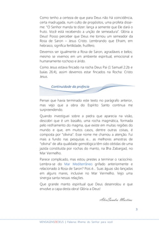 3
MENSAGENSDEDEUS | Palavras Rhema do Senhor para você
Como tenho a certeza de que para Deus não há coincidência,
certa madrugada, num culto de propósitos, uma profeta disse-
me: “O Senhor manda te dizer: lança a semente que Ele dará o
fruto. Você está recebendo a unção de semeadura”. Glória a
Deus! Posso perceber que Deus me tornou um semeador da
Rosa de Saron – Jesus Cristo. Lembrando que Efraim, em
hebraico, significa fertilidade, frutífero.
Devemos ser igualmente a Rosa de Saron, agradáveis e belos;
mesmo se vivemos em um ambiente espiritual, emocional e
humanamente rochoso e árido.
Como Jesus estava fincado na rocha Deus Pai (1 Samuel 2:2b e
Isaías 26:4), assim devemos estar fincados na Rocha: Cristo
Jesus.
Pensei que havia terminado este texto no parágrafo anterior,
mas vejo que a obra do Espírito Santo continua me
surpreendendo.
Quando investiguei sobre a pedra que aparecia na visão,
descobri que é um basalto, uma rocha magmática, formada
pelo resfriamento do magma, que existe em muitas regiões do
mundo e que, em muitos casos, dentre outras coisas, é
composta por “olivina”. Esse nome me chamou a atenção. Fui
mais a fundo nas pesquisas e... as melhores amostras de
“olivina” de alta qualidade gemológica têm sido obtidas de uma
jazida constituída por rochas do manto, na Ilha Zabargad, no
Mar Vermelho.
Parece complicado, mas estou prestes a terminar o raciocínio.
Lembra-se do Mar MediterrâneoMar MediterrâneoMar MediterrâneoMar Mediterrâneo grifado anteriormente e
relacionado à Rosa de Saron? Pois é... Suas águas são lançadas
em alguns mares, inclusive no Mar Vermelho. Vejo uma
sinergia santa nessas relações.
Que grande manto espiritual que Deus desenrolou e que
envolve a capa desta obra! Glória a Deus!
Continuidade da profecia
AlexSandro Martins
 