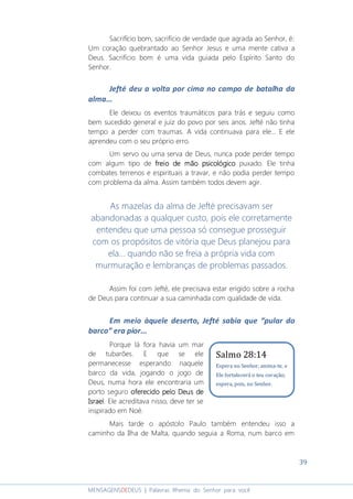 39
MENSAGENSDEDEUS | Palavras Rhema do Senhor para você
Sacrifício bom, sacrifício de verdade que agrada ao Senhor, é:
Um coração quebrantado ao Senhor Jesus e uma mente cativa a
Deus. Sacrifício bom é uma vida guiada pelo Espírito Santo do
Senhor.
Jefté deu a volta por cima no campo de batalha da
alma...
Ele deixou os eventos traumáticos para trás e seguiu como
bem sucedido general e juiz do povo por seis anos. Jefté não tinha
tempo a perder com traumas. A vida continuava para ele... E ele
aprendeu com o seu próprio erro.
Um servo ou uma serva de Deus, nunca pode perder tempo
com algum tipo de freio de mão psicológicofreio de mão psicológicofreio de mão psicológicofreio de mão psicológico puxado. Ele tinha
combates terrenos e espirituais a travar, e não podia perder tempo
com problema da alma. Assim também todos devem agir.
As mazelas da alma de Jefté precisavam ser
abandonadas a qualquer custo, pois ele corretamente
entendeu que uma pessoa só consegue prosseguir
com os propósitos de vitória que Deus planejou para
ela... quando não se freia a própria vida com
murmuração e lembranças de problemas passados.
Assim foi com Jefté, ele precisava estar erigido sobre a rocha
de Deus para continuar a sua caminhada com qualidade de vida.
Em meio àquele deserto, Jefté sabia que “pular do
barco” era pior...
Porque lá fora havia um mar
de tubarões. E que se ele
permanecesse esperando naquele
barco da vida, jogando o jogo de
Deus, numa hora ele encontraria um
porto seguro oferecidooferecidooferecidooferecido pelopelopelopelo DeusDeusDeusDeus dededede
IsraelIsraelIsraelIsrael. Ele acreditava nisso, deve ter se
inspirado em Noé.
Mais tarde o apóstolo Paulo também entendeu isso a
caminho da Ilha de Malta, quando seguia a Roma, num barco em
Salmo 28:14
Espera no Senhor, anima-te, e
Ele fortalecerá o teu coração;
espera, pois, no Senhor.
 