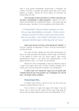 40
MENSAGENSDEDEUS | Palavras Rhema do Senhor para você
meio a uma grande tempestade, pé-de-vento e tribulação. Ele
confiou no Senhor e acreditou que diante aquilo tudo, que o barco
poderia se acabar... todavia ele ficaria seguro na promessa do
Senhor (Atos 27 e 28).
Ficar trancado no barcoFicar trancado no barcoFicar trancado no barcoFicar trancado no barco do Senhordo Senhordo Senhordo Senhor é a melhor coisa até oé a melhor coisa até oé a melhor coisa até oé a melhor coisa até o pépépépé----
dededede----ventoventoventovento, a tempestade, a tempestade, a tempestade, a tempestade e oe oe oe o dilúvio passardilúvio passardilúvio passardilúvio passaremememem............ Depois é só curtir o
prêmio da liberdade sem impedimento algum... No oceano azul, de
vento em popa – favorável – e com as pessoas certas! (Atos 28:31).
A “tempestade” costuma deixar qualquer um sem
clima, o que desestabiliza a emoção... Então a única
solução é confiar em Deus, e por causa disso olhar
bem na cara dela... sem medo! Colocando-a em seu
pequeno devido lugar, sendo água de um copo.
Quem pula do barcoQuem pula do barcoQuem pula do barcoQuem pula do barco de Deusde Deusde Deusde Deus enche barriga deenche barriga deenche barriga deenche barriga de ““““tubarãotubarãotubarãotubarão””””.... Lá
fora tem “tubarão” só esperando a “fresca” carne da murmuração e
da falta de fé nEle.
Se o bem de Deus desejar que seus filhos permaneçam no
barco, um local que talvez não pareça o melhor lugar no momento,
o mal poderá os tentar com um “porto seguro”, pelo menos
aparentemente seguro. E aos filhos mais despreparados, o mal
poderá oferecer o pior... um "lindo" mar de tubarões.
Mesmo em meio à tempestade, o barco do Altíssimo ainda é
o lugar mais seguro para estar. O barco significa proteção. Ele é
melhor que o mar de ondas lá fora: Revolto e com predadores.
É melhor estar num "barquinho" seguro por ser guiado pelaÉ melhor estar num "barquinho" seguro por ser guiado pelaÉ melhor estar num "barquinho" seguro por ser guiado pelaÉ melhor estar num "barquinho" seguro por ser guiado pela
Trindade Santa do que numa grande "nau" naufragada num mar deTrindade Santa do que numa grande "nau" naufragada num mar deTrindade Santa do que numa grande "nau" naufragada num mar deTrindade Santa do que numa grande "nau" naufragada num mar de
lama... de fraude, luxúria e idolatria.lama... de fraude, luxúria e idolatria.lama... de fraude, luxúria e idolatria.lama... de fraude, luxúria e idolatria.
Para proteger Noé...
O próprio Deus fechou a porta da arca por fora, para que
ninguém a abrisse (Gênesis 7:16, 17).
Ficar no barco é o lugar mais seguro até chegar a hora do
Senhor abrir a porta que Ele mesmo fechou, para logo após lhe
honrar para que todos saibam que Ele ama você (Apocalipse 3:7-9).
 