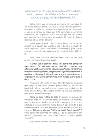 42
MENSAGENSDEDEUS | Palavras Rhema do Senhor para você
com esforço se consegue resistir à tentação do diabo,
tendo como escudo a Palavra de Deus tatuada no
coração e a graça do Santo Espírito do Pai.
Reflita sobre isso, por meio da esperança, da expectativa de
um futuro melhor, e tenha a vida que o Senhor idealizou para você.
Uma vida de vitória! No barco de Deus! Que não vai lhe custar nada,
a não ser o sangue de Jesus que já foi derramado a um preço
imensurável, de tão precioso. Custo este que já havia sido predito
pelo salmista na primeira parte do capítulo 49, verso 8: “Pois a
redenção da sua alma é caríssima”.
Afinal, quem é igual o Senhor nosso Deus, que habita nas
alturas? Ele é aquele que levanta o pobre do pó, e do lugar de
coisas rejeitadas, como Tobe, levanta o necessitado para fazê-lo
assentar com os príncipes, igualmente fez com Jefté (Salmo 113:5, 7,
8).
Então, viva uma vida plena em Deus! Como se vive uma
pessoa extremamente preciosa: Você!
E jamais use oE jamais use oE jamais use oE jamais use o ““““asteriscoasteriscoasteriscoasterisco”””” da sua vida como freio para pararda sua vida como freio para pararda sua vida como freio para pararda sua vida como freio para parar
você mesmo.você mesmo.você mesmo.você mesmo. Ele não deve ser um sinal de pontuação paraEle não deve ser um sinal de pontuação paraEle não deve ser um sinal de pontuação paraEle não deve ser um sinal de pontuação para
referenciar vocreferenciar vocreferenciar vocreferenciar você negativamente; não deixe essa “eê negativamente; não deixe essa “eê negativamente; não deixe essa “eê negativamente; não deixe essa “estrela (*)” continuarstrela (*)” continuarstrela (*)” continuarstrela (*)” continuar
brilhando. Porquebrilhando. Porquebrilhando. Porquebrilhando. Porque para Deus, ela já morreu.para Deus, ela já morreu.para Deus, ela já morreu.para Deus, ela já morreu. Siga sempre em frenteSiga sempre em frenteSiga sempre em frenteSiga sempre em frente eeee
confiante no Deus que é fiel e justo para apagarconfiante no Deus que é fiel e justo para apagarconfiante no Deus que é fiel e justo para apagarconfiante no Deus que é fiel e justo para apagar a marca da marca da marca da marca dos erros eos erros eos erros eos erros e
enganos dos queenganos dos queenganos dos queenganos dos que agoraagoraagoraagora confiam Nele.confiam Nele.confiam Nele.confiam Nele. Sem marcas, aSem marcas, aSem marcas, aSem marcas, avantevantevantevante para apara apara apara a
dupla honradupla honradupla honradupla honra!!!!
Pois como está escrito em Isaías 61:7: “Em lugar da vergonha
que sofreu, o meu povo receberá porção dupla e, em vez de
humilhação, ele se regozijará em sua herança; pois herdará porção
dupla em sua terra, e terá alegria eterna”. Foi isso que aconteceu
com Jefté e acontecerá contigo.
MoralMoralMoralMoral de todade todade todade toda históriahistóriahistóriahistória de Jeftéde Jeftéde Jeftéde Jefté: O segredo do sucesso do
fracassado Jefté foi... A sua vida repleta de fracassos. Ele aprendeu
com os seus erros. As derrotas de Jefté o levaram a ter sonhos e
objetivos, e consequentemente nunca desistir. E agir assim, foi o que
o levou às vitórias com Deus. Ele teve sucessos, mesmo em meio aos
fracassos. O lema de Jefté era: “Vitória ou vitória! Desistir jamais!”.O lema de Jefté era: “Vitória ou vitória! Desistir jamais!”.O lema de Jefté era: “Vitória ou vitória! Desistir jamais!”.O lema de Jefté era: “Vitória ou vitória! Desistir jamais!”. EEEE
Paulo deixou isto registrado em Hebreus 11:32-34, colocando-o em
seu texto juntamente com outros heróis. E o texto diz assim: “pela fé
venceram”.
Faça disto o seu lema também. Pois já é o meu.
 