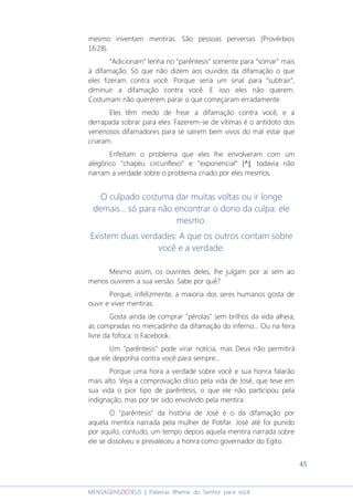 45
MENSAGENSDEDEUS | Palavras Rhema do Senhor para você
mesmo inventam mentiras. São pessoas perversas (Provérbios
16:28).
“Adicionam” lenha no “parêntesis” somente para “somar” mais
à difamação. Só que não dizem aos ouvidos da difamação o que
eles fizeram contra você. Porque seria um sinal para “subtrair”,
diminuir a difamação contra você. E isso eles não querem.
Costumam não quererem parar o que começaram erradamente.
Eles têm medo de frear a difamação contra você, e a
derrapada sobrar para eles. Fazerem-se de vítimas é o antídoto dos
venenosos difamadores para se saírem bem vivos do mal estar que
criaram.
Enfeitam o problema que eles lhe envolveram com um
alegórico “chapéu circunflexo” e “exponencial” |^||^||^||^|, todavia não
narram a verdade sobre o problema criado por eles mesmos.
O culpado costuma dar muitas voltas ou ir longe
demais... só para não encontrar o dono da culpa: ele
mesmo.
Existem duas verdades: A que os outros contam sobre
você e a verdade.
Mesmo assim, os ouvintes deles, lhe julgam por aí sem ao
menos ouvirem a sua versão. Sabe por quê?
Porque, infelizmente, a maioria dos seres humanos gosta de
ouvir e viver mentiras.
Gosta ainda de comprar "pérolas" sem brilhos da vida alheia,
as compradas no mercadinho da difamação do inferno... Ou na feira
livre da fofoca: o Facebook.
Um "parêntesis" pode virar notícia, mas Deus não permitirá
que ele deponha contra você para sempre...
Porque uma hora a verdade sobre você e sua honra falarão
mais alto. Veja a comprovação disso pela vida de José, que teve em
sua vida o pior tipo de parêntesis, o que ele não participou pela
indignação, mas por ter sido envolvido pela mentira:
O "parêntesis" da história de José é o da difamação por
aquela mentira narrada pela mulher de Potifar. José até foi punido
por aquilo, contudo, um tempo depois aquela mentira narrada sobre
ele se dissolveu e prevaleceu a honra como governador do Egito.
 