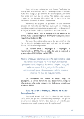 46
MENSAGENSDEDEUS | Palavras Rhema do Senhor para você
Hoje, todos nós conhecemos esse famoso "parêntesis" da
vida de José, e sabemos da mentira contada por quem o envolveu
numa difícil situação, e que a mulher de Potifar se passou por vítima.
Mas ainda bem que isso se fechou. Não bastava José naquela
ocasião ser um escravo, infelizmente, ele se transformou num
literalmente prisioneiro da mentira pela mentira.
Resumindo esta epígrafe: Os “parêntesis” da vida costumam
aparecer em momentos de indignação que devem ser evitados, só
que são provocados pelos outros envolvidos neles... e não por você.
A indignação foi sua, porém, a causa dela foi de outras pessoas.
O SenhorO SenhorO SenhorO Senhor JesusJesusJesusJesus CristoCristoCristoCristo se indignou com os vendilhões nose indignou com os vendilhões nose indignou com os vendilhões nose indignou com os vendilhões no
templo, mas a causa da indignaçãotemplo, mas a causa da indignaçãotemplo, mas a causa da indignaçãotemplo, mas a causa da indignação dEledEledEledEle foi provocafoi provocafoi provocafoi provocada pelas pessoasda pelas pessoasda pelas pessoasda pelas pessoas
naquele lugarnaquele lugarnaquele lugarnaquele lugar (João 2:14(João 2:14(João 2:14(João 2:14----16)16)16)16)....
Contudo, há uma boa notícia acerca dos “parêntesis” da vida:
Depois de tudo verdadeiramente bem explicado, vira informação
isolada... Esquecida entre parêntesis.
Dê ESPAÇO entre a indignação e a resignação...Dê ESPAÇO entre a indignação e a resignação...Dê ESPAÇO entre a indignação e a resignação...Dê ESPAÇO entre a indignação e a resignação... EEEE
naturalmente na ENTRELINHA de cada dia tudo se acalmaránaturalmente na ENTRELINHA de cada dia tudo se acalmaránaturalmente na ENTRELINHA de cada dia tudo se acalmaránaturalmente na ENTRELINHA de cada dia tudo se acalmará,,,, eeee
acontecerá um PONTO FINAL na QUESTÃO.acontecerá um PONTO FINAL na QUESTÃO.acontecerá um PONTO FINAL na QUESTÃO.acontecerá um PONTO FINAL na QUESTÃO.
Não se preocupe sobre tudo que foi escrito sobre você
na areia da difamação na Praia dos Caluniadores,
porque o vento de popa durante o tempo... apagará
todas as coisas. Pois a justiça de Deus dará
oportunidade para isto acontecer e ainda lançar a
mentira no mar do esquecimento.
Os caluniadores são "cheios de ondas", logo, sãoOs caluniadores são "cheios de ondas", logo, sãoOs caluniadores são "cheios de ondas", logo, sãoOs caluniadores são "cheios de ondas", logo, são
passageiros... e sempre morrem na praia delespassageiros... e sempre morrem na praia delespassageiros... e sempre morrem na praia delespassageiros... e sempre morrem na praia deles mesmos. Porque amesmos. Porque amesmos. Porque amesmos. Porque a
difamação se volta contra eles por meio da brisa da verdade quedifamação se volta contra eles por meio da brisa da verdade quedifamação se volta contra eles por meio da brisa da verdade quedifamação se volta contra eles por meio da brisa da verdade que
advém do Senhor.advém do Senhor.advém do Senhor.advém do Senhor.
Deus e o Seu amor de sempre... Mesmo em meio à
Sua indignação...
Se o amor sempre foi o princípio básico da ética de Jesus
Cristo, então por que Jesus se rebelou naquele templo? Por que Ele
se comportou daquela maneira? Será que por um instante Jesus
deixou de amar aquela pequena parte da raça humana?
 