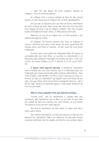 47
MENSAGENSDEDEUS | Palavras Rhema do Senhor para você
— Não. Ele não deixou de amar ninguém. Apenas se
indignou... Por um momento apenas.
Se indignar com a criatura rebelde de Deus foi tão normal
quanto um pai natural que se indigna com um filho desobediente.
Um pai não se relaciona com seu filho de forma intermitente
de amar e deixar de amar. Mas muitas das vezes tem com seu filho
uma relação de amar e de se indignar também. Pois não se pode
aceitar ilimitadamente tudo; afinal, um filho precisa de limites.
Ademais, um pai só se indigna com um filho quando o seu
rebento faz algo de errado.
Se indignar, da mesma maneira que Jesus se indignou é
comum. Anormal seria Jesus Cristo deixar de amar igualmente Ele
sempre amou seus filhos e criaturas... Só por causa de uma breve
indignação.
A prova disso é que depois da indignação Dele, Ele seguiu se
compadecendo dos Seus filhos, os curando, os alimentando e os
educando pela poderosa mensagem do Espírito de Deus. Tudo com
o amor de sempre (Mateus 21:12-17; Marcos 11:15-19; Lucas 19:45-
47).
2.2.2.2. Agora,Agora,Agora,Agora, nestenestenesteneste segundo exemplosegundo exemplosegundo exemplosegundo exemplo, o “parêntesis” representa
outra maldade pior que essa anterior, que é a difamação pela sua
indignação por coisas provocadas pelos próprios difamadores... Aqui
neste modelo, você também foi vítima, mas é você que se culpa a si
mesmo; ou seja, um “parêntesis” que alguém abriu na história da sua
vida, mas que talvez você nunca tenha conseguido fecha-lo... até o
dia de hoje. Porque irá aprender agora a chave para finaliza-lo de
uma vez por todas.
Não se sinta culpado! Pelo que fizeram contigo...
Porque você não foi exatamente o culpado pelo que
aconteceu, pelo “parêntesis” que se abriu na sua vida. Só que nada
lhe impede de fecha-lo; inclusive, em você mesmo, na sua mente.
Tornando-se outra vez sem culpa alguma.
No caso do “parêntesis” da vida, existe um algoz que não é
você; você é vítima.
Para melhor exemplificar: A marca do estupro na vida de uma
pessoa é um “parêntesis”. Não é um “asterisco” na vida dela. Porque
a pessoa violentada não foi culpada, ela não foi o seu próprio algoz,
 
