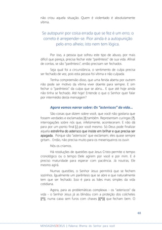 48
MENSAGENSDEDEUS | Palavras Rhema do Senhor para você
não criou aquela situação. Quem é violentado é absolutamente
vítima.
Se autopunir por coisa errada que se fez é um erro; o
correto é arrepender-se. Pior ainda é a autopunição
pelo erro alheio; isto nem tem lógica.
Por isso, a pessoa que sofreu este tipo de abuso, por mais
difícil que pareça, precisa fechar este “parêntesis” de sua vida. Afinal
de contas, se são “parêntesis”, então precisam ser fechados.
Seja qual foi a circunstância, o sentimento de culpa precisa
ser fechado de vez, pois esta pessoa foi vítima e não culpada.
Tenha compreensão disso, que uma ferida aberta por outrem
não pode ser motivo da vítima viver doente para sempre. E sim
fechar o “parêntesis” da culpa que se abriu... E que até hoje ainda
não tinha se fechado. Até hoje! Entende o que o Senhor quer falar
por intermédio desta mensagem?
Agora vamos narrar sobre: Os “asteriscos” da vida...
São coisas que dizem sobre você, que você não gostaria que
fossem verdades e exclamadas |!||!||!||!| também. Representam curingas |?||?||?||?|,
interrogações sobre nós que, infelizmente, aconteceram. E não dá
para por um ponto final ||||....|||| por você mesmo. Só Deus pode finalizar
aquela estrelinha do asterisco que insiste em brilharestrelinha do asterisco que insiste em brilharestrelinha do asterisco que insiste em brilharestrelinha do asterisco que insiste em brilhar e que precisa sere que precisa sere que precisa sere que precisa ser
apagada.apagada.apagada.apagada. Porque são “asteriscos” que exclamam; eles quase sempre
gritam... Então, não precisa muito para os mexeriqueiros os ouvir.
Nós os criamos.
Há resoluções de questões que Jesus Cristo permite o tempo
cronológico ou o tempo Dele agirem por você e por mim. E é
preciso maturidade para esperar com paciência. Já noutras, Ele
mesmo agirá.
Numas questões, o Senhor Jesus permitirá que se fechem
sozinhos. Igualmente um parêntesis que se abre e que naturalmente
tem que ser fechado. Isso é para as lides mais simples da vida
cotidiana.
Agora, para as problemáticas complexas - os “asteriscos” da
vida - o Senhor Jesus já as blindou com a proteção dos colchetes
|[|[|[|[****]|]|]|]|, numa caixa sem furos com chaves ||||{{{{[[[[****]]]]}}}}|||| que fecham bem. O
 