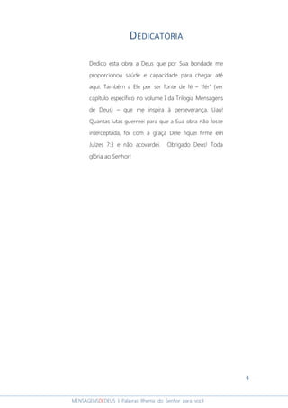 4
MENSAGENSDEDEUS | Palavras Rhema do Senhor para você
DEDICATÓRIA
Dedico esta obra a Deus que por Sua bondade me
proporcionou saúde e capacidade para chegar até
aqui. Também a Ele por ser fonte de fé – “fér” (ver
capítulo específico no volume I da Trilogia Mensagens
de Deus) – que me inspira à perseverança. Uau!
Quantas lutas guerreei para que a Sua obra não fosse
interceptada, foi com a graça Dele fiquei firme em
Juízes 7:3 e não acovardei. Obrigado Deus! Toda
glória ao Senhor!
 
