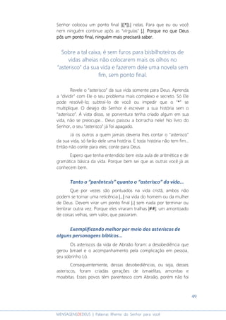 49
MENSAGENSDEDEUS | Palavras Rhema do Senhor para você
Senhor colocou um ponto final ||||{{{{[[[[****]]]]}.}.}.}.|||| nelas. Para que eu ou você
nem ninguém continue após as “vírgulas” |,||,||,||,|. PorquePorquePorquePorque no que Deusno que Deusno que Deusno que Deus
pôspôspôspôs um ponto final, ninguém mais precisará saber.um ponto final, ninguém mais precisará saber.um ponto final, ninguém mais precisará saber.um ponto final, ninguém mais precisará saber.
Sobre a tal caixa, é sem furos para bisbilhoteiros de
vidas alheias não colocarem mais os olhos no
“asterisco” da sua vida e fazerem dele uma novela sem
fim, sem ponto final.
Revele o “asterisco” da sua vida somente para Deus. Aprenda
a “dividir” com Ele o seu problema mais complexo e secreto. Só Ele
pode resolvê-lo; subtraí-lo de você ou impedir que o “****” se
multiplique. O desejo do Senhor é escrever a sua história sem o
“asterisco”. À vista disso, se porventura tenha criado algum em sua
vida, não se preocupe... Deus passou a borracha nele! No livro do
Senhor, o seu “asterisco” já foi apagado.
Já os outros a quem jamais deveria lhes contar o “asterisco”
da sua vida, só farão dele uma história. E toda história não tem fim...
Então não conte para eles; conte para Deus.
Espero que tenha entendido bem esta aula de aritmética e de
gramática básica da vida. Porque bem sei que as outras você já as
conhecem bem.
Tanto o “parêntesis” quanto o “asterisco” da vida...
Que por vezes são pontuados na vida cristã, ambos não
podem se tornar uma reticência |...||...||...||...| na vida do homem ou da mulher
de Deus. Devem virar um ponto final |.| sem nada por terminar ou
lembrar outra vez. Porque eles viraram tralhas |##||##||##||##|; um amontoado
de coisas velhas, sem valor, que passaram.
Exemplificando melhor por meio dos asteriscos de
alguns personagens bíblicos...
Os asteriscos da vida de Abraão foram: a desobediência que
gerou Ismael e o acompanhamento pela complicação em pessoa,
seu sobrinho Ló.
Consequentemente, dessas desobediências, ou seja, desses
asteriscos, foram criadas gerações de ismaelitas, amonitas e
moabitas. Esses povos têm parentesco com Abraão, porém não foi
 