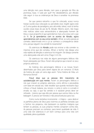 50
MENSAGENSDEDEUS | Palavras Rhema do Senhor para você
uma bênção nem para Abraão, nem para a geração do filho da
promessa, Isaac. E tudo por quê? Por desobediência, por Abraão
não seguir à risca as ordenanças de Deus e acreditar na promessa
Dele.
Sei que parece estranho o que foi colocado; acaso nunca
tivesse ouvido essa colocação ou percebido esse insight; agora está
aí. É uma quebra de paradigma, pois até então, talvez, você só tenha
ouvido coisas boas do pai da fé, Abraão. Mesmo assim, não trago
más notícias sobre esse extraordinário e abençoado homem de
Deus; o que proponho é que aprendamos mais uma coisa com o pai
da fé. Se já aprendemos com os acertos de Abraão, agoraSe já aprendemos com os acertos de Abraão, agoraSe já aprendemos com os acertos de Abraão, agoraSe já aprendemos com os acertos de Abraão, agora
aprenderemos com os seus erros tambémaprenderemos com os seus erros tambémaprenderemos com os seus erros tambémaprenderemos com os seus erros também. Afinal, se outra pessoa já
cometeu determinado erro e já se conhece a consequência desse
erro, porque alguém iria cometê-lo novamente?
Os asteriscos de AbraãoAbraãoAbraãoAbraão pode nos ensinar a não cometer os
mesmos erros que ele cometeu. Afinal, o Senhor não deseja uma
vida repleta de bênçãos e asteriscos há ninguém. Ele deseja somente
uma abençoada vida sem erros (Tiago 1:13-15).
Os asteriscos nas vidas de alguns personagens bíblicos não
foram planejados por Deus. Foram eles próprios que criaram os seus
próprios asteriscos.
As histórias dos personagens bíblicos e as nossas foram
desenhados por Deus para serem dignas de um romance. O título
da história de cada um seria algo assim: “Uma história de Vida, um
Romance Divinal”.
Freud disse que as pessoas tFreud disse que as pessoas tFreud disse que as pessoas tFreud disse que as pessoas têêêêmmmm mecanismo demecanismo demecanismo demecanismo de
autodestruiçãoautodestruiçãoautodestruiçãoautodestruição em suas mentesem suas mentesem suas mentesem suas mentes.... Foram os personagens bíblicos e
nós que criaram os próprios asteriscos, como afirma o psicanalista
com base em estudo seu. Vale ressaltar que quando necessário faço
críticas a Freud, todavia, sou sincero: o certo é certo e o errado é
errado; ou seja, o que faz sentido e é razoável jamais deve ser
refutado... mesmo que seja dito por pessoa que outrora falou ou fez
bobagem. É preciso ser honesto e não preconceituoso para isso.
Como numa tentativa inconsciente – é lógico – para destruir
os perfeitos planos de Deus para vivermos as perfeitas estradas que
o Senhor nos preparou, não bastassem os espíritos malignos que
tentam as pessoas, as suas próprias mentes conspiram contra elas.
As pessoas precisam se conhecer, para terem qualidade de vida. E
uma vida SEM asteriscos é um bom começo para uma vida com
qualidade; plena qualidade.
 