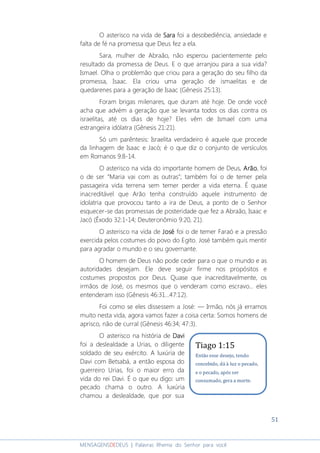 51
MENSAGENSDEDEUS | Palavras Rhema do Senhor para você
O asterisco na vida de SaraSaraSaraSara foi a desobediência, ansiedade e
falta de fé na promessa que Deus fez a ela.
Sara, mulher de Abraão, não esperou pacientemente pelo
resultado da promessa de Deus. E o que arranjou para a sua vida?
Ismael. Olha o problemão que criou para a geração do seu filho da
promessa, Isaac. Ela criou uma geração de ismaelitas e de
quedarenes para a geração de Isaac (Gênesis 25:13).
Foram brigas milenares, que duram até hoje. De onde você
acha que advém a geração que se levanta todos os dias contra os
israelitas, até os dias de hoje? Eles vêm de Ismael com uma
estrangeira idólatra (Gênesis 21:21).
Só um parêntesis: Israelita verdadeiro é aquele que procede
da linhagem de Isaac e Jacó; é o que diz o conjunto de versículos
em Romanos 9:8-14.
O asterisco na vida do importante homem de Deus, ArãoArãoArãoArão, foi
o de ser “Maria vai com as outras”; também foi o de temer pela
passageira vida terrena sem temer perder a vida eterna. É quase
inacreditável que Arão tenha construído aquele instrumento de
idolatria que provocou tanto a ira de Deus, a ponto de o Senhor
esquecer-se das promessas de posteridade que fez a Abraão, Isaac e
Jacó (Êxodo 32:1-14; Deuteronômio 9:20, 21).
O asterisco na vida de JoséJoséJoséJosé foi o de temer Faraó e a pressão
exercida pelos costumes do povo do Egito. José também quis mentir
para agradar o mundo e o seu governante.
O homem de Deus não pode ceder para o que o mundo e as
autoridades desejam. Ele deve seguir firme nos propósitos e
costumes propostos por Deus. Quase que inacreditavelmente, os
irmãos de José, os mesmos que o venderam como escravo... eles
entenderam isso (Gênesis 46:31...47:12).
Foi como se eles dissessem a José: ― Irmão, nós já erramos
muito nesta vida, agora vamos fazer a coisa certa: Somos homens de
aprisco, não de curral (Gênesis 46:34; 47:3).
O asterisco na história de DaviDaviDaviDavi
foi a deslealdade a Urias, o diligente
soldado de seu exército. A luxúria de
Davi com Betsabá, a então esposa do
guerreiro Urias, foi o maior erro da
vida do rei Davi. É o que eu digo: um
pecado chama o outro. A luxúria
chamou a deslealdade, que por sua
Tiago 1:15
Então esse desejo, tendo
concebido, dá à luz o pecado,
e o pecado, após ser
consumado, gera a morte.
 