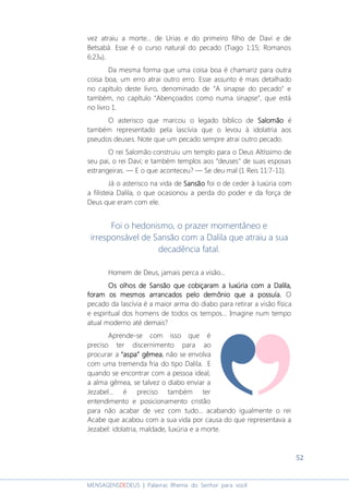 52
MENSAGENSDEDEUS | Palavras Rhema do Senhor para você
vez atraiu a morte... de Urias e do primeiro filho de Davi e de
Betsabá. Esse é o curso natural do pecado (Tiago 1:15; Romanos
6:23a).
Da mesma forma que uma coisa boa é chamariz para outra
coisa boa, um erro atrai outro erro. Esse assunto é mais detalhado
no capítulo deste livro, denominado de “A sinapse do pecado” e
também, no capítulo “Abençoados como numa sinapse”, que está
no livro 1.
O asterisco que marcou o legado bíblico de SalomãoSalomãoSalomãoSalomão é
também representado pela lascívia que o levou à idolatria aos
pseudos deuses. Note que um pecado sempre atrai outro pecado.
O rei Salomão construiu um templo para o Deus Altíssimo de
seu pai, o rei Davi; e também templos aos “deuses” de suas esposas
estrangeiras. ― E o que aconteceu? ― Se deu mal (1 Reis 11:7-11).
Já o asterisco na vida de SansãoSansãoSansãoSansão foi o de ceder à luxúria com
a filisteia Dalila, o que ocasionou a perda do poder e da força de
Deus que eram com ele.
Foi o hedonismo, o prazer momentâneo e
irresponsável de Sansão com a Dalila que atraiu a sua
decadência fatal.
Homem de Deus, jamais perca a visão...
Os olhos de Sansão que cobiçaramOs olhos de Sansão que cobiçaramOs olhos de Sansão que cobiçaramOs olhos de Sansão que cobiçaram aaaa luxúria comluxúria comluxúria comluxúria com aaaa Dalila,Dalila,Dalila,Dalila,
foram os mesmos arrancados pelo demônio que a possuía.foram os mesmos arrancados pelo demônio que a possuía.foram os mesmos arrancados pelo demônio que a possuía.foram os mesmos arrancados pelo demônio que a possuía. O
pecado da lascívia é a maior arma do diabo para retirar a visão física
e espiritual dos homens de todos os tempos... Imagine num tempo
atual moderno até demais?
Aprende-se com isso que é
preciso ter discernimento para ao
procurar a “aspa”“aspa”“aspa”“aspa” gêmeagêmeagêmeagêmea, não se envolva
com uma tremenda fria do tipo Dalila. E
quando se encontrar com a pessoa ideal,
a alma gêmea, se talvez o diabo enviar a
Jezabel... é preciso também ter
entendimento e posicionamento cristão
para não acabar de vez com tudo... acabando igualmente o rei
Acabe que acabou com a sua vida por causa do que representava a
Jezabel: idolatria, maldade, luxúria e a morte.
 