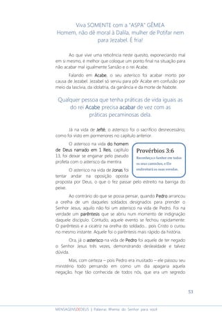 53
MENSAGENSDEDEUS | Palavras Rhema do Senhor para você
Viva SOMENTE com a "ASPA" GÊMEA
Homem, não dê moral à Dalila, mulher de Potifar nem
para Jezabel. É fria!
Ao que vive uma reticência neste quesito, exponeciando mal
em si mesmo, é melhor que coloque um ponto final na situação para
não acabar mal igualmente Sansão e o rei Acabe.
Falando em AcabeAcabeAcabeAcabe, o seu asterisco foi acabar morto por
causa de Jezabel. Jezabel só serviu para pôr Acabe em confusão por
meio da lascívia, da idolatria, da ganância e da morte de Nabote.
Qualquer pessoa que tenha práticas de vida iguais as
do rei AcabeAcabeAcabeAcabe precisa acabaracabaracabaracabar de vez com as
práticas pecaminosas dela.
Já na vida de JeftéJeftéJeftéJefté, o asterisco foi o sacrifício desnecessário;
como foi visto em pormenores no capítulo anterior.
O asterisco na vida do homemdo homemdo homemdo homem
de Deusde Deusde Deusde Deus narrado em 1 Reisnarrado em 1 Reisnarrado em 1 Reisnarrado em 1 Reis, capítulo
13, foi deixar se enganar pelo pseudo
profeta com o asterisco da mentira.
O asterisco na vida de JonasJonasJonasJonas foi
tentar andar na oposição oposta
proposta por Deus, o que o fez passar pelo estreito na barriga do
peixe.
Ao contrário do que se possa pensar, quando PedroPedroPedroPedro arrancou
a orelha de um daqueles soldados designados para prender o
Senhor Jesus, aquilo não foi um asterisco na vida de Pedro. Foi na
verdade um parêntesisparêntesisparêntesisparêntesis que se abriu num momento de indignação
daquele discípulo. Contudo, aquele evento se fechou rapidamente:
O parêntesis e a cicatriz na orelha do soldado... pois Cristo o curou
no mesmo instante. Aquele foi o parêntesis mais rápido da história.
Ora, já o asteriscoasteriscoasteriscoasterisco na vida de PedroPedroPedroPedro foi aquele de ter negado
o Senhor Jesus três vezes, demonstrando deslealdade e talvez
dúvida.
Mas, com certeza – pois Pedro era inusitado – ele passou seu
ministério todo pensando em como um dia apagaria aquela
negação, hoje tão conhecida de todos nós, que era um segredo
Provérbios 3:6
Reconheça o Senhor em todos
os seus caminhos, e Ele
endireitará as suas veredas.
 