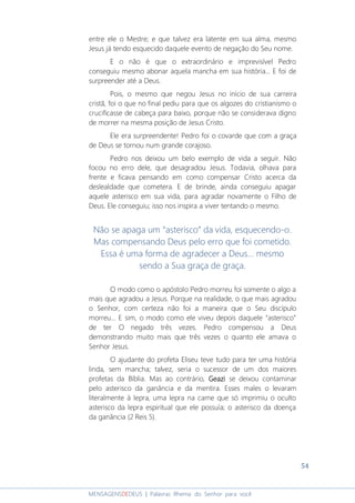 54
MENSAGENSDEDEUS | Palavras Rhema do Senhor para você
entre ele o Mestre; e que talvez era latente em sua alma, mesmo
Jesus já tendo esquecido daquele evento de negação do Seu nome.
E o não é que o extraordinário e imprevisível Pedro
conseguiu mesmo abonar aquela mancha em sua história... E foi de
surpreender até a Deus.
Pois, o mesmo que negou Jesus no início de sua carreira
cristã, foi o que no final pediu para que os algozes do cristianismo o
crucificasse de cabeça para baixo, porque não se considerava digno
de morrer na mesma posição de Jesus Cristo.
Ele era surpreendente! Pedro foi o covarde que com a graça
de Deus se tornou num grande corajoso.
Pedro nos deixou um belo exemplo de vida a seguir. Não
focou no erro dele, que desagradou Jesus. Todavia, olhava para
frente e ficava pensando em como compensar Cristo acerca da
deslealdade que cometera. E de brinde, ainda conseguiu apagar
aquele asterisco em sua vida, para agradar novamente o Filho de
Deus. Ele conseguiu; isso nos inspira a viver tentando o mesmo.
Não se apaga um “asterisco” da vida, esquecendo-o.
Mas compensando Deus pelo erro que foi cometido.
Essa é uma forma de agradecer a Deus... mesmo
sendo a Sua graça de graça.
O modo como o apóstolo Pedro morreu foi somente o algo a
mais que agradou a Jesus. Porque na realidade, o que mais agradou
o Senhor, com certeza não foi a maneira que o Seu discípulo
morreu... E sim, o modo como ele viveu depois daquele “asterisco”
de ter O negado três vezes. Pedro compensou a Deus
demonstrando muito mais que três vezes o quanto ele amava o
Senhor Jesus.
O ajudante do profeta Eliseu teve tudo para ter uma história
linda, sem mancha; talvez, seria o sucessor de um dos maiores
profetas da Bíblia. Mas ao contrário, GeaziGeaziGeaziGeazi se deixou contaminar
pelo asterisco da ganância e da mentira. Esses males o levaram
literalmente à lepra, uma lepra na carne que só imprimiu o oculto
asterisco da lepra espiritual que ele possuía; o asterisco da doença
da ganância (2 Reis 5).
 