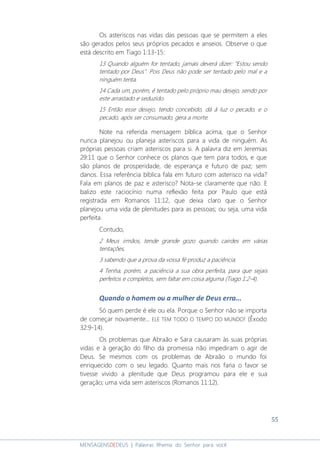 55
MENSAGENSDEDEUS | Palavras Rhema do Senhor para você
Os asteriscos nas vidas das pessoas que se permitem a eles
são gerados pelos seus próprios pecados e anseios. Observe o que
está descrito em Tiago 1:13-15:
13 Quando alguém for tentado, jamais deverá dizer: "Estou sendo
tentado por Deus". Pois Deus não pode ser tentado pelo mal e a
ninguém tenta.
14 Cada um, porém, é tentado pelo próprio mau desejo, sendo por
este arrastado e seduzido.
15 Então esse desejo, tendo concebido, dá à luz o pecado, e o
pecado, após ser consumado, gera a morte.
Note na referida mensagem bíblica acima, que o Senhor
nunca planejou ou planeja asteriscos para a vida de ninguém. As
próprias pessoas criam asteriscos para si. A palavra diz em Jeremias
29:11 que o Senhor conhece os planos que tem para todos, e que
são planos de prosperidade, de esperança e futuro de paz; sem
danos. Essa referência bíblica fala em futuro com asterisco na vida?
Fala em planos de paz e asterisco? Nota-se claramente que não. E
balizo este raciocínio numa reflexão feita por Paulo que está
registrada em Romanos 11:12, que deixa claro que o Senhor
planejou uma vida de plenitudes para as pessoas; ou seja, uma vida
perfeita.
Contudo,
2 Meus irmãos, tende grande gozo quando cairdes em várias
tentações,
3 sabendo que a prova da vossa fé produz a paciência.
4 Tenha, porém, a paciência a sua obra perfeita, para que sejais
perfeitos e completos, sem faltar em coisa alguma (Tiago 1:2-4).
Quando o homem ou a mulher de Deus erra...
Só quem perde é ele ou ela. Porque o Senhor não se importa
de começar novamente... ELE TEM TODO O TEMPO DO MUNDO! (Êxodo
32:9-14).
Os problemas que Abraão e Sara causaram às suas próprias
vidas e à geração do filho da promessa não impediram o agir de
Deus. Se mesmos com os problemas de Abraão o mundo foi
enriquecido com o seu legado. Quanto mais nos faria o favor se
tivesse vivido a plenitude que Deus programou para ele e sua
geração; uma vida sem asteriscos (Romanos 11:12).
 