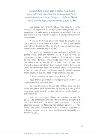 56
MENSAGENSDEDEUS | Palavras Rhema do Senhor para você
Para o futuro da geração de Isaac não estava
planejado nenhum ismaelita, nem uma nação de
moabitas e de amonitas. Só que o pai da fé, Abraão,
tinha que deslizar justamente nesse quesito: FFFFéééé.
Sua esposa Sara também falhou neste requisito e ainda
adicionou um ingrediente ao amargo bolo da geração de Isaac: O
ingrediente chamado agonia e ansiedade. A ansiedade é um mal
dos séculos que leva milhares de pessoas a amargurarem asteriscos
em suas vidas.
A falta de fé de Sara gerou uma nação de ismaelitas e de
povos de Quedar e de Nebaiote – esses dois últimos foram povos
descendentes de dois dos filhos de Ismael –, que se levantaram por
milênios contra a descendência de Isaac.
Por oportuno, consoante a este contexto, o apóstolo dos
gentios, Paulo, disse em Romanos 9:7, 8, 9 que os filhos da
promessa é que são contados como descendência; ou seja, somente
os dos filhos de Isaac. Disse ainda que: “Nem por serem
descendência de Abraão, são todos filhos; mas: Em Isaac será
chamada a tua descendência”. Com mais um detalhe: Somente de
um da descendência de Isaac, Jacó. Paulo se referiu a Jacó, excluindo
a Esaú, seu irmão gêmeo – que tinha um coração voltado mais para
Ismael, seu tio, do que para Isaac, seu pai (Romanos 9:10-13).
O Senhor amou Jacó e rejeitou Esaú (Romanos 9:13).
“Que diremos, pois? Que há injustiça da parte de Deus? De
maneira nenhuma” (Romanos 9:14).
Os erros de Abraão e de Sara são refletidos ainda nos dias
atuais. Percebe-se pelas quantidades de nações que têm guerras
declaradas constantemente ou são malevolentes contra Israel em
pleno século 21.
Mais um personagem bíblico com asterisco na vida, foi
Balaão. Este personagem tem dois asteriscos em sua biografia. E o
maior asterisco não é o da teimosia, pelo que é mais conhecido e
podemos observar em Números, nos capítulos 22, 23 e 24. Pois
mesmo com toda a sua teima, ele acabou realizando o que Deus o
ordenara, mesmo com a clara desobediência observada em
Números 22:20, 21.
 