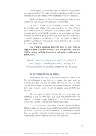 57
MENSAGENSDEDEUS | Palavras Rhema do Senhor para você
Minha esposa costuma dizer que: “Balaão era mais jumento
que a jumenta dele”. Contudo, no final ele obedeceu. Então o maior
asterisco da vida de Balaão não foi a desobediência, foi a apostasia.
Balaão se afastou de Deus e levou o povo de Israel a pecar
juntamente com ele, por meio dos seus ensinamentos.
Ele ensinou a Balaque, rei de Moabe, a armar ciladas contra
os israelitas. Essas ciladas eram para que Deus se irasse contra o
povo judeu e com isso, retirasse a sua proteção deles. O rei, por
instrução do “profeta” Balaão introduziu as mais belas prostitutas
moabitas no meio do povo israelita, que eram instruídas a leva-los a
comerem alimentos sacrificados a ídolos, adorarem os ídolos e
também a praticarem imoralidades sexuais (Números 25:1-4; Judas
1:11; Apocalipse 2:14).
EssaEssaEssaEssa malignamalignamalignamaligna estratégia balamistaestratégia balamistaestratégia balamistaestratégia balamista deve ter sido fonte dedeve ter sido fonte dedeve ter sido fonte dedeve ter sido fonte de
inspiração para Maquiavel escreverinspiração para Maquiavel escreverinspiração para Maquiavel escreverinspiração para Maquiavel escrever a sua principal obraa sua principal obraa sua principal obraa sua principal obra.... Pois essaPois essaPois essaPois essa
história narrada na Bhistória narrada na Bhistória narrada na Bhistória narrada na Bíblia demonstra a mais pura eíblia demonstra a mais pura eíblia demonstra a mais pura eíblia demonstra a mais pura e malditamalditamalditamaldita arte darte darte darte daaaa
dissimulação.dissimulação.dissimulação.dissimulação.
Balaão, seu vira-casaca, pare agora de profetizar
contra quem não deve, enquanto alia-se, fica
mancomunado ao que não presta: o "rei" Balaque.
Os asteriscos da vida do autor...
Infelizmente, não nasci numa família temente a Deus e de
fiéis incondicionais, e por isso, vi a história dos meus pais ser
marcada, não por um, mas por vários asteriscos da vida. E a visão
que eu tinha era que os asteriscos da vida eram normais. “Acontece
com todo mundo”, como se diz no popular para conforto das
pessoas.
Até que aprendi, tarde demais, já com uma vida com
asteriscos, o que se alerta aqui: Que Deus não planejou uma vida
plena e com asteriscos para as pessoas. O que Deus idealizou para
mim e para você foi somente uma vida sem asteriscos.
O conhecimento sobre os meus erros veio a partir da leitura
bíblica, a palavra e boca de Deus; também deixando o Espírito Santo
ser o meu condutor, foi e é fundamental; e permitindo o Senhor
Jesus ser a minha motivação e inspiração de vida nova. Uma vida de
mudança boa. Uma vida para ser vivida sem asteriscos.
 