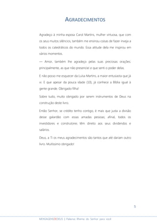 5
MENSAGENSDEDEUS | Palavras Rhema do Senhor para você
AGRADECIMENTOS
Agradeço à minha esposa Carol Martins, mulher virtuosa, que com
os seus muitos silêncios, também me ensinou coisas de fazer inveja a
todos os catedráticos do mundo. Essa atitude dela me inspirou em
vários momentos.
― Amor, também lhe agradeço pelas suas preciosas orações;
principalmente, as que não presenciei e que senti o poder delas.
E não posso me esquecer da Luísa Martins, a maior entusiasta que já
vi. E que apesar da pouca idade (10), já conhece a Bíblia igual à
gente grande. Obrigado filha!
Sobre tudo, muito obrigado por serem instrumentos de Deus na
construção deste livro.
Então Senhor, se crédito tenho contigo, é mais que justa a divisão
desse galardão com essas amadas pessoas; afinal, todos os
investidores e construtores têm direito aos seus dividendos e
salários.
Deus, a Ti os meus agradecimentos são tantos que até dariam outro
livro. Muitíssimo obrigado!
 