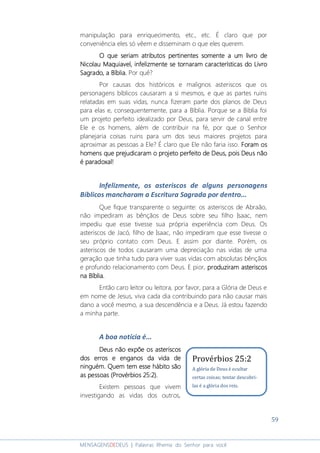 59
MENSAGENSDEDEUS | Palavras Rhema do Senhor para você
manipulação para enriquecimento, etc., etc. É claro que por
conveniência eles só vêem e disseminam o que eles querem.
O que seriam atributosO que seriam atributosO que seriam atributosO que seriam atributos pertinentes somentepertinentes somentepertinentes somentepertinentes somente a um livro dea um livro dea um livro dea um livro de
Nicolau Maquiavel,Nicolau Maquiavel,Nicolau Maquiavel,Nicolau Maquiavel, infelizmente se tornaram características do Livroinfelizmente se tornaram características do Livroinfelizmente se tornaram características do Livroinfelizmente se tornaram características do Livro
SagradoSagradoSagradoSagrado, a Bíblia, a Bíblia, a Bíblia, a Bíblia.... Por quê?
Por causas dos históricos e malignos asteriscos que os
personagens bíblicos causaram a si mesmos, e que as partes ruins
relatadas em suas vidas, nunca fizeram parte dos planos de Deus
para elas e, consequentemente, para a Bíblia. Porque se a Bíblia foi
um projeto perfeito idealizado por Deus, para servir de canal entre
Ele e os homens, além de contribuir na fé, por que o Senhor
planejaria coisas ruins para um dos seus maiores projetos para
aproximar as pessoas a Ele? É claro que Ele não faria isso. Foram osForam osForam osForam os
homens que prejudicaram o projeto perfeito de Deus, poishomens que prejudicaram o projeto perfeito de Deus, poishomens que prejudicaram o projeto perfeito de Deus, poishomens que prejudicaram o projeto perfeito de Deus, pois Deus nãoDeus nãoDeus nãoDeus não
é paradoxal!é paradoxal!é paradoxal!é paradoxal!
Infelizmente, os asteriscos de alguns personagens
Bíblicos mancharam a Escritura Sagrada por dentro...
Que fique transparente o seguinte: os asteriscos de Abraão,
não impediram as bênçãos de Deus sobre seu filho Isaac, nem
impediu que esse tivesse sua própria experiência com Deus. Os
asteriscos de Jacó, filho de Isaac, não impediram que esse tivesse o
seu próprio contato com Deus. E assim por diante. Porém, os
asteriscos de todos causaram uma depreciação nas vidas de uma
geração que tinha tudo para viver suas vidas com absolutas bênçãos
e profundo relacionamento com Deus. E pior, pppproduziramroduziramroduziramroduziram asteriscosasteriscosasteriscosasteriscos
na Bíblia.na Bíblia.na Bíblia.na Bíblia.
Então caro leitor ou leitora, por favor, para a Glória de Deus e
em nome de Jesus, viva cada dia contribuindo para não causar mais
dano a você mesmo, a sua descendência e a Deus. Já estou fazendo
a minha parte.
A boa notícia é...
Deus não expõe os asteriscosDeus não expõe os asteriscosDeus não expõe os asteriscosDeus não expõe os asteriscos
dos erros e enganos da vida dedos erros e enganos da vida dedos erros e enganos da vida dedos erros e enganos da vida de
ninguém. Quemninguém. Quemninguém. Quemninguém. Quem tem esse hábito sãotem esse hábito sãotem esse hábito sãotem esse hábito são
as pessoas (Provérbios 25:2).as pessoas (Provérbios 25:2).as pessoas (Provérbios 25:2).as pessoas (Provérbios 25:2).
Existem pessoas que vivem
investigando as vidas dos outros,
Provérbios 25:2
A glória de Deus é ocultar
certas coisas; tentar descobri-
las é a glória dos reis.
 