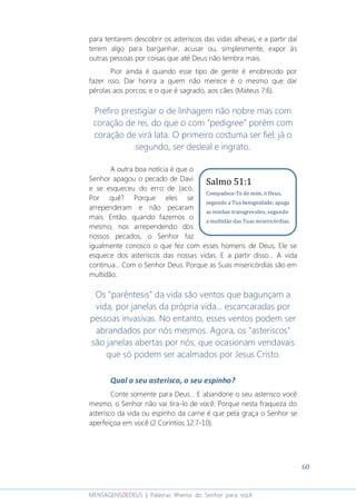 60
MENSAGENSDEDEUS | Palavras Rhema do Senhor para você
para tentarem descobrir os asteriscos das vidas alheias, e a partir daí
terem algo para barganhar, acusar ou, simplesmente, expor às
outras pessoas por coisas que até Deus não lembra mais.
Pior ainda é quando esse tipo de gente é enobrecido por
fazer isso. Dar honra a quem não merece é o mesmo que dar
pérolas aos porcos; e o que é sagrado, aos cães (Mateus 7:6).
Prefiro prestigiar o de linhagem não nobre mas com
coração de rei, do que o com “pedigree” porém com
coração de virá lata. O primeiro costuma ser fiel; já o
segundo, ser desleal e ingrato.
A outra boa notícia é que o
Senhor apagou o pecado de Davi
e se esqueceu do erro de Jacó.
Por quê? Porque eles se
arrependeram e não pecaram
mais. Então, quando fazemos o
mesmo, nos arrependendo dos
nossos pecados, o Senhor faz
igualmente conosco o que fez com esses homens de Deus, Ele se
esquece dos asteriscos das nossas vidas. E a partir disso... A vida
continua... Com o Senhor Deus. Porque as Suas misericórdias são em
multidão.
Os "parêntesis" da vida são ventos que bagunçam a
vida, por janelas da própria vida... escancaradas por
pessoas invasivas. No entanto, esses ventos podem ser
abrandados por nós mesmos. Agora, os "asteriscos"
são janelas abertas por nós, que ocasionam vendavais
que só podem ser acalmados por Jesus Cristo.
Qual o seu asterisco, o seu espinho?
Conte somente para Deus... E abandone o seu asterisco você
mesmo, o Senhor não vai tira-lo de você. Porque nesta fraqueza do
asterisco da vida ou espinho da carne é que pela graça o Senhor se
aperfeiçoa em você (2 Coríntios 12:7-10).
Salmo 51:1
Compadece-Te de mim, ó Deus,
segundo a Tua benignidade; apaga
as minhas transgressões, segundo
a multidão das Tuas misericórdias.
 
