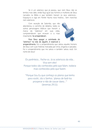 61
MENSAGENSDEDEUS | Palavras Rhema do Senhor para você
Se é um asterisco que já passou, que nem Deus não se
lembra mais dele, então faça igual aos homens e mulheres de Deus
narrados na Bíblia e que também tiveram os seus asteriscos...
Esqueça-o e siga em frente! Numa nova história... Sem manchas
nem asteriscos.
Com exceção de Salomão, que não
abandonou o caminho da idolatria, todos os
outros personagens bíblicos que tiveram a
marca do “asterisco” em suas vidas,
compreenderam que erraram e o mais
importante: Se arrependeram.Se arrependeram.Se arrependeram.Se arrependeram.
Para Deus apagar a carimbada doPara Deus apagar a carimbada doPara Deus apagar a carimbada doPara Deus apagar a carimbada do
““““asteriscoasteriscoasteriscoasterisco”””” na vida de alguémna vida de alguémna vida de alguémna vida de alguém,,,, é essencial oé essencial oé essencial oé essencial o
arrependimento.arrependimento.arrependimento.arrependimento. Foi o arrependimento que salvou aqueles homens
de Deus com suas histórias marcadas por erros, enganos e pecados.
Foi o arrependimento que me salvou e também salvou você. Em
nome de Jesus!
Os parêntesis... Feche-os. Já os asteriscos da vida...
Viva sem eles!
Porque todos são conhecidos pelo que falam, todavia
mais conhecidos pelo que fazem.
“'Porque Sou Eu que conheço os planos que tenho
para vocês', diz o Senhor, 'planos de fazê-los
prosperar e não de causar dano...’”
(Jeremias 29:11).
 