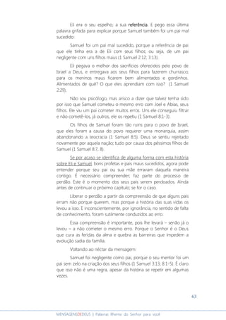 63
MENSAGENSDEDEUS | Palavras Rhema do Senhor para você
Eli era o seu espelho; a sua referênciareferênciareferênciareferência. E pego essa última
palavra grifada para explicar porque Samuel também foi um pai mal
sucedido:
Samuel foi um pai mal sucedido, porque a referência de pai
que ele tinha era a de Eli com seus filhos; ou seja, de um pai
negligente com uns filhos maus (1 Samuel 2:12; 3:13).
Eli pegava o melhor dos sacrifícios oferecidos pelo povo de
Israel a Deus, e entregava aos seus filhos para fazerem churrasco;
para os meninos maus ficarem bem alimentados e gordinhos.
Alimentados de quê? O que eles aprendiam com isso? (1 Samuel
2:29).
Não sou psicólogo, mas arisco a dizer que talvez tenha sido
por isso que Samuel cometeu o mesmo erro com Joel e Abias, seus
filhos. Ele viu um pai cometer muitos erros. Uns ele conseguiu filtrar
e não cometê-los, já outros, ele os repetiu (1 Samuel 8:1-3).
Os filhos de Samuel foram tão ruins para o povo de Israel,
que eles foram a causa do povo requerer uma monarquia, assim
abandonando a teocracia (1 Samuel 8:5). Deus se sentiu rejeitado
novamente por aquela nação; tudo por causa dos péssimos filhos de
Samuel (1 Samuel 8:7, 8).
Se por acaso se identifica de alguma forma com esta história
sobre Eli e Samuel, bons profetas e pais maus sucedidos, agora pode
entender porque seu pai ou sua mãe erravam daquela maneira
contigo. É necessário compreender; faz parte do processo de
perdão. Este é o momento dos seus pais serem perdoados. Ainda
antes de continuar o próximo capítulo; se for o caso.
Liberar o perdão a partir da compreensão de que alguns pais
erram não porque querem, mas porque a história das suas vidas os
levou a isso. E inconscientemente, por ignorância, no sentido de falta
de conhecimento, foram sutilmente conduzidos ao erro.
Essa compreensão é importante, pois lhe levará – senão já o
levou – a não cometer o mesmo erro. Porque o Senhor é o Deus
que cura as feridas da alma e quebra as barreiras que impedem a
evolução sadia da família.
Voltando ao néctar da mensagem:
Samuel foi negligente como pai, porque o seu mentor foi um
pai sem zelo na criação dos seus filhos (1 Samuel 3:13; 8:1-5). É claro
que isso não é uma regra, apesar da história se repetir em algumas
vezes.
 