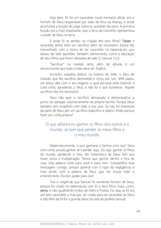 64
MENSAGENSDEDEUS | Palavras Rhema do Senhor para você
Veja bem, Eli foi um sacerdote muito honrado; afinal, era o
homem de Deus responsável por zelar da Arca da Aliança, e ainda
acumulava a função de julgar sobre as questões do povo. A primeira
função era a mais importante, pois a Arca do Concerto representava
o poder de Deus na terra.
E onde Eli se perdeu na criação dos seus filhos? TalvezTalvezTalvezTalvez o
sacerdote tenha feito um sacrifício além do necessário. Estava tão
maravilhado com a honra de ser sacerdote no tabernáculo, que
deixou de lado questões, também, elementares, como a educação
de seus filhos que foram deixados de lado (1 Samuel 3:13).
“Sacrificar” na medida certa, além de atitude, é um
discernimento que todo cristão deve ter. Explico:
Encontro respaldo bíblico na história de Jefté, o filho de
Gileade, que fez sacrifício desmedido e errou por isso. Jefté pagou
um preço alto com o seu engano, o qual pensava estar fazendo a
coisa certa, agradando a Deus; e não foi o que aconteceu. Aquele
sacrifício não era necessário.
Deus não quer o sacrifício demasiado e desnecessário, a
ponto de abnegar voluntariamente da própria família. Porque Deus
também tem propósito com toda a sua casa. Se não há imposição
da parte de Deus por um sacrifício específico e atípico, então porque
fazer por conta própria?
O que adianta eu ganhar os filhos dos outros e o
mundo, se tiver que perder os meus filhos e
o meu mundo.
Matematicamente, o que ganharia o Senhor com isso? Seria
uma conta zerada ganhar ali e perder aqui. Ou seja, ganhar os filhos
do mundo, perdendo o meu. Na matemática de Deus, tem que
haver soma e multiplicação. Temos que ganhar dentro e fora de
casa. Esta palavra corta para você e para mim. Compartilho essa
mensagem contigo, porque aprendi com o rigor da negligência; e
mais ainda, com a palavra de Deus que me trouxe todo o
entendimento. Ela tem poder para isso!
Tive o insight de que Samuel foi excelente homem de Deus,
porque foi criado no tabernáculo com Eli e seus filhos maus, como
servoservoservoservo, e não igualmente irmãos de Hofni e Finéias. Ou seja, se Eli era
um bom sacerdote e mau pai, ser criado para ser sacerdote de Deus
e não filho de Eli foi o grande lance da vida do profeta Samuel.
 