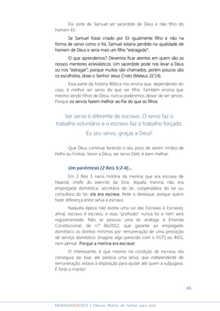 65
MENSAGENSDEDEUS | Palavras Rhema do Senhor para você
Foi sorte de Samuel ser sacerdote de Deus e não filho do
homem Eli.
Se Samuel fosse criado por EliSe Samuel fosse criado por EliSe Samuel fosse criado por EliSe Samuel fosse criado por Eli igualmenteigualmenteigualmenteigualmente filho e não nafilho e não nafilho e não nafilho e não na
forma de servoforma de servoforma de servoforma de servo comocomocomocomo o foi, Samuel estaria perdidoo foi, Samuel estaria perdidoo foi, Samuel estaria perdidoo foi, Samuel estaria perdido na qualidade dena qualidade dena qualidade dena qualidade de
homem de Deus e seria mais um filho “estragado”.homem de Deus e seria mais um filho “estragado”.homem de Deus e seria mais um filho “estragado”.homem de Deus e seria mais um filho “estragado”.
O que aprendemos? Devemos ficar atentos em quem são osO que aprendemos? Devemos ficar atentos em quem são osO que aprendemos? Devemos ficar atentos em quem são osO que aprendemos? Devemos ficar atentos em quem são os
nossos mentonossos mentonossos mentonossos mentores eclesiásticosres eclesiásticosres eclesiásticosres eclesiásticos. Um sacerdote. Um sacerdote. Um sacerdote. Um sacerdote pode nos levar a Deuspode nos levar a Deuspode nos levar a Deuspode nos levar a Deus
ou nos “estragar”; porque muitos são chamados, porém poucos sãoou nos “estragar”; porque muitos são chamados, porém poucos sãoou nos “estragar”; porque muitos são chamados, porém poucos sãoou nos “estragar”; porque muitos são chamados, porém poucos são
os escolhidos, disse o Senhor Jesus Cristo (Mateus 22:14)os escolhidos, disse o Senhor Jesus Cristo (Mateus 22:14)os escolhidos, disse o Senhor Jesus Cristo (Mateus 22:14)os escolhidos, disse o Senhor Jesus Cristo (Mateus 22:14)....
Essa parte da história Bíblica nos ensina que, dependendo do
caso, é melhor ser servo do que ser filho. Também ensina que
mesmo sendo filhos de Deus, nunca poderemos deixar de ser servos.
Porque os servos fazem melhor ao Pai do que os filhos.os servos fazem melhor ao Pai do que os filhos.os servos fazem melhor ao Pai do que os filhos.os servos fazem melhor ao Pai do que os filhos.
Ser servo é diferente de escravo. O servo faz o
trabalho voluntário e o escravo faz o trabalho forçado.
Eu sou servo, graças a Deus!
Que Deus continue livrando o seu povo de serem irmãos de
Hofni ou Finéias. Servir a Deus, ser servo Dele, é bem melhor.
Um parêntesis (2 Reis 5:2-4)...
Em 2 Reis 5 narra história da menina que era escrava de
Naamã, chefe do exército da Síria. Aquela menina não era
empregada doméstica, secretária do lar, cooperadora do lar ou
consultora do lar; ela era escravaela era escravaela era escravaela era escrava. Note o destaque, porque quero
fazer diferença entre serva e escrava.
Naquela época não existia uma Lei das Escravas e Escravos;
afinal, escravo é escravo, e essa “profissão” nunca foi e nem será
regulamentada. Não se possuía uma lei análoga à Emenda
Constitucional, de n.º 66/2012, que garante ao empregado
doméstico os direitos mínimos por remuneração de uma prestação
de serviço doméstico. Imagine algo parecido com o FGTS ou INSS,
nem pensar. Porque a menina era escrava!Porque a menina era escrava!Porque a menina era escrava!Porque a menina era escrava!
O interessante, é que mesmo na condição de escrava, ela
conseguia ser boa; até parecia uma serva, que independente de
remuneração, estava à disposição para ajudar até quem a subjugava.
É forte o manto!
 