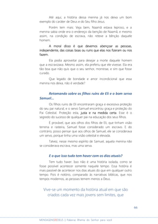 66
MENSAGENSDEDEUS | Palavras Rhema do Senhor para você
Até aqui, a história dessa menina já nos deixa um bom
exemplo do caráter de Deus e do Seu filho Jesus.
Porém tem mais: Veja bem, Naamã estava leproso, e a
menina sabia onde era o endereço da benção de Naamã, e mesmo
assim, na condição de escrava, não reteve a bênção daquele
homem.
A moral disso é que dA moral disso é que dA moral disso é que dA moral disso é que devemos abençoar as pessoas,evemos abençoar as pessoas,evemos abençoar as pessoas,evemos abençoar as pessoas,
independente, das coisas boas ou ruins que elas nosindependente, das coisas boas ou ruins que elas nosindependente, das coisas boas ou ruins que elas nosindependente, das coisas boas ou ruins que elas nos fizeram ou nosfizeram ou nosfizeram ou nosfizeram ou nos
fazem.fazem.fazem.fazem.
Ela podia aproveitar para desejar a morte daquele homem
que a escravizava. Mesmo assim, ela preferiu que ele vivesse. Ela era
tão boa que não quis que o seu senhor, morresse, e sim que fosse
curado.
Que legado de bondade e amor incondicional que essa
menina nos deixa, não é verdade?
Retomando sobre os filhos ruins de Eli e o bom servo
Samuel...
Os filhos ruins de Eli encontraram graça e excessiva proteção
do seu pai natural, e o servo Samuel encontrou graça e proteção do
Pai Celestial. Proteção esta, justa e na medida certajusta e na medida certajusta e na medida certajusta e na medida certa. Esse é o
segredo do sucesso de qualquer pai na educação dos seus filhos.
É provável, que aos olhos dos filhos de Eli, que tinham visão
terrena e rasteira, Samuel fosse considerado um escravo. E do
contrário, posso pensar que aos olhos de Samuel, ele se considerava
um servo, porque tinha uma visão celestial e elevada.
Talvez, nesse mesmo espírito de Samuel, aquela menina não
se considerava escrava, mas uma serva.
E o que isso tudo tem haver com os dias atuais?
Tem tudo haver. Isso não é uma história isolada, como se
fosse possível acontecer somente naquele tempo. Essa história é
mais passível de acontecer nos dias atuais do que em qualquer outro
tempo. Pois é notório, comparado às narrativas bíblicas, que nos
tempos modernos, as pessoas temem menos a Deus.
Vive-se um momento da história atual em que são
criados cada vez mais jovens sem limites, que
 