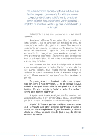 67
MENSAGENSDEDEUS | Palavras Rhema do Senhor para você
consequentemente poderão se tornar adultos sem
limites, ao passo que se nada for feito em termos
comportamentais para transformarão de caráter
desses infantes, serão fatalmente velhos canalhas...
Repletos de canalhices velhas. Iguais às dos filhos de Eli
e Samuel.
INFELIZMENTE, é o que está acontecendo e o que poderá
acontecer.
Igualmente os filhos de Eli, têm muitos filhos de sacerdotes –
netos também –, que se aproveitam das benesses da igreja, do
status com as ovelhas, dos ganhos em serem filhos ou outros
descendentes de verdadeiros sacerdotes, que não gastam um tempo
sequer em engrandecer a igreja de Cristo. Só pensam nos
emolumentos. Em como ganhar e gastar ao máximo, o proveito que
uma grande igreja pode trazer. São potenciais lobos dilapidadores
do aprisco de Deus, que só pensam em esbanjar o que não é deles
e sim da igreja do Senhor.
São sacerdotes que não sabem a diferença entre um lobinho
e um verdadeiro protetor de ovelhas. Por isso preparam lobinhos
que quando crescem... Seus vorazes instintos dilapidadores e
assassinos de ovelhas se afloram e fazem um tremendo estrago no
rebanho. Os que não conseguem “matar” – na fé –, são dispersos
por eles.
Só queSó queSó queSó que ninguém é bobo ficando de bobeira num aprisco comninguém é bobo ficando de bobeira num aprisco comninguém é bobo ficando de bobeira num aprisco comninguém é bobo ficando de bobeira num aprisco com
lobo para correr o risco delobo para correr o risco delobo para correr o risco delobo para correr o risco de ““““morrermorrermorrermorrer””””.... É a lei da natureza; inclusiveÉ a lei da natureza; inclusiveÉ a lei da natureza; inclusiveÉ a lei da natureza; inclusive
humana.humana.humana.humana. E vale para os dois lados. O lobo pensa que só ele temE vale para os dois lados. O lobo pensa que só ele temE vale para os dois lados. O lobo pensa que só ele temE vale para os dois lados. O lobo pensa que só ele tem
instintos.instintos.instintos.instintos......... Ele tem o instinto deEle tem o instinto deEle tem o instinto deEle tem o instinto de ““““matarmatarmatarmatar”””” a ovelha;a ovelha;a ovelha;a ovelha; jájájájá a ovelhaa ovelhaa ovelhaa ovelha,,,, oooo
instinto de se defenderinstinto de se defenderinstinto de se defenderinstinto de se defender e sobrevivere sobrevivere sobrevivere sobreviver....
A igreja é uma associação religiosa sem fins lucrativos, tem
personalidade jurídica e deve ser liderada por pessoas vocacionadas
por Deus. Ela não é uma entidade física nem uma empresa familiar.
A igreja não é para ser pensada e gerida como uma empresa,A igreja não é para ser pensada e gerida como uma empresa,A igreja não é para ser pensada e gerida como uma empresa,A igreja não é para ser pensada e gerida como uma empresa,
onde se trabalha para obter benefíciosonde se trabalha para obter benefíciosonde se trabalha para obter benefíciosonde se trabalha para obter benefícios econômicoseconômicoseconômicoseconômicos presentes epresentes epresentes epresentes e
futuros para si e seus dependentes. A igreja é uma célulafuturos para si e seus dependentes. A igreja é uma célulafuturos para si e seus dependentes. A igreja é uma célulafuturos para si e seus dependentes. A igreja é uma célula, e não uma, e não uma, e não uma, e não uma
cédula;cédula;cédula;cédula; ou melhor, um corpo vivo de Deusou melhor, um corpo vivo de Deusou melhor, um corpo vivo de Deusou melhor, um corpo vivo de Deus,,,, e não doe não doe não doe não do interesseinteresseinteresseinteresse
finanfinanfinanfinanceiro doceiro doceiro doceiro do homem.homem.homem.homem.
 