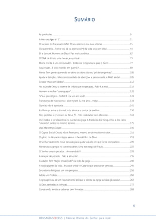 6
MENSAGENSDEDEUS | Palavras Rhema do Senhor para você
SUMÁRIO
As parábolas.....................................................................................................................................................9
A letra do Aღor é: "L".....................................................................................................................................11
O sucesso do fracassado Jefté: O seu asterisco e as suas vitórias.....................................................15
Os (parêntesis... Feche-os). Já os asteriscos|**| da vida, viva sem eles!.............................................44
Eli e Samuel: Homens de Deus! Pais mal sucedidos..............................................................................62
O DNA de Cristo, uma herança espiritual.................................................................................................73
Minha mente é um computador... Então irei programa-la para o bem!..........................................77
Sou cristão... E vivo inserido em guerra?!.................................................................................................89
Alerta: Tem gente querendo ser dona ou dono do seu “pé de tangerinas”...................................100
Ajudar é bênção... Mas com o cuidado de abençoar a pessoa certa, é MAIS ainda!...................105
Cristão “mão sem dedos”..............................................................................................................................112
No Juízo de Deus, o sistema de crédito para o pecado... Não é aceito!..........................................116
Homem e mulher “caranguejos”.................................................................................................................120
“d”eus psicológico... NUNCA crie um em você!......................................................................................124
Transtorno de Narcisismo: I love myself, Eu me amo... Help!..............................................................133
Opinião não é apostasia................................................................................................................................141
A diferença entre o domador de almas e o pastor de ovelhas..........................................................150
Dois profetas e o homem de Deus 웃... Três realidades bem diferentes.........................................163
Os Cristãos e os Malandros no quintal da igreja: A Parábola dos franguinhos e dos ratos
“ciscando” juntos no mesmo terreno.........................................................................................................175
Bad Marketing Gospel....................................................................................................................................191
O Capital Social Cristão não é financeiro, mesmo tendo muitíssimo valor......................................216
O gênio da lâmpada mágica versus o Genial Filho de Deus...............................................................218
O Senhor realmente move pessoas para ajudar aquele em que Ele se compadece....................220
Alertando os gregos no contexto deles: Uma estratégia de Paulo....................................................222
O Senhor ama o pecador... Arrependido!!! .............................................................................................228
A sinapse do pecado... Não a alimente! ...................................................................................................235
Cuidado! Tem “Bagre ensaboado” na rede da igreja............................................................................240
A roda gigante da vida... Inclusive cristã! A Catarse que precisa ser vencida.................................246
Sincretismo Religioso: um mix perigoso....................................................................................................250
Adote um Profeta............................................................................................................................................260
A igreja precisa de um reavivamento porque o bonde da igreja avivada já passou!...................264
O Deus de todas as ciências........................................................................................................................272
Construindo tendas e cabanas bem firmadas.........................................................................................289
 
