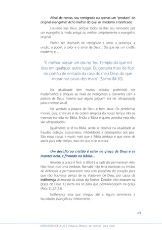 69
MENSAGENSDEDEUS | Palavras Rhema do Senhor para você
Afinal de contas, sou retrógrado ou apenasAfinal de contas, sou retrógrado ou apenasAfinal de contas, sou retrógrado ou apenasAfinal de contas, sou retrógrado ou apenas um “produto” doum “produto” doum “produto” doum “produto” do
originaloriginaloriginaloriginal evangelhoevangelhoevangelhoevangelho???? Acho melhor do que ser moderno e falsificado.Acho melhor do que ser moderno e falsificado.Acho melhor do que ser moderno e falsificado.Acho melhor do que ser moderno e falsificado.
Louvado seja Deus, porque todos os dias sou renovado por
um evangelho à moda antiga; ou melhor, simplesmente o evangelho
original.
Prefiro ser chamado de retrógrado e sentir a presença, a
unção, o poder, o calor e o amor de Deus... Do que ser um cristão
moderno e ...
“É melhor passar um dia no Teu Templo do que mil
dias em qualquer outro lugar. Eu gostaria mais de ficar
no portão de entrada da casa do meu Deus do que
morar nas casas dos maus” (Salmo 84:10).
Na atualidade tem muitos cristãos preferindo ser
moderninhos e chiques ao invés de inteligentes e coerentes com a
palavra de Deus, mesmo que alguns julguem ela ser ultrapassada
para o tempo atual.
Na verdade a palavra de Deus é bem atual. Os problemas
morais, civis, criminais e de ordem religiosa do nosso tempo são os
mesmos narrado na Bíblia. Então a Bíblia e quem acredita nela não
são ultrapassados!
Igualmente se lê na Bíblia, ainda se observa na atualidade as
fraudes, cobiças, assassinatos, infidelidades e desrespeitos aos pais.
São essas coisas e muito mais que a Bíblia alertava e que serve de
alerta para este tempo, mais do que o de outrora.
Um desafio ao cristão é estar na graça de Deus e se
manter nela, e firmado na Bíblia...
Receber a graça é fácil, o difícil é a cada dia permanecer nela.
Não fosse isso uma verdade, Barnabé não teria exortado os irmãos
de Antioquia a permanecerem nela com propósito do coração para
que não houvesse perigo de se afastarem de Deus, por causa da
indiferençaindiferençaindiferençaindiferença do mundo às coisas do Senhor. Detalhe: eles estavam na
graça de Deus. O alerta era só para que permanecessem na graça
(Atos 11:22, 23).
Indiferença esta que chegou até a alguns seminários e
faculdades evangélicas; infelizmente.
 