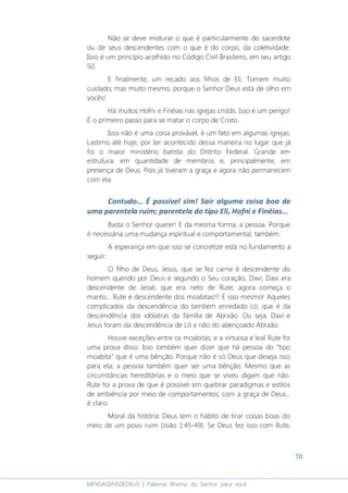 70
MENSAGENSDEDEUS | Palavras Rhema do Senhor para você
Não se deve misturar o que é particularmente do sacerdote
ou de seus descendentes com o que é do corpo, da coletividade.
Isso é um princípio acolhido no Código Civil Brasileiro, em seu artigo
50.
E finalmente, um recado aos filhos de Eli: Tomem muito
cuidado; mas muito mesmo, porque o Senhor Deus está de olho em
vocês!
Há muitos Hofni e Finéias nas igrejas cristãs. Isso é um perigo!
É o primeiro passo para se matar o corpo de Cristo.
Isso não é uma coisa provável, é um fato em algumas igrejas.
Lastimo até hoje, por ter acontecido dessa maneira no lugar que já
foi o maior ministério batista do Distrito Federal. Grande em
estrutura, em quantidade de membros e, principalmente, em
presença de Deus. Pois já tiveram a graça e agora não permanecem
com ela.
Contudo... É possível sim! Sair alguma coisa boa de
uma parentela ruim; parentela do tipo Eli, Hofni e Finéias...
Basta o Senhor querer! E da mesma forma, a pessoa. Porque
é necessária uma mudança espiritual e comportamental, também.
A esperança em que isso se concretize está no fundamento a
seguir:
O filho de Deus, Jesus, que se fez carne é descendente do
homem querido por Deus e segundo o Seu coração, Davi; Davi era
descendente de Jessé, que era neto de Rute; agora começa o
manto... Rute é descendente dos moabitas!!! É isso mesmo! Aqueles
complicados da descendência do também enredado Ló, que é da
descendência dos idólatras da família de Abraão. Ou seja, Davi e
Jesus foram da descendência de Ló e não do abençoado Abraão.
Houve exceções entre os moabitas; e a virtuosa e leal Rute foi
uma prova disso. Isso também quer dizer que há pessoa do “tipo
moabita” que é uma bênção. Porque não é só Deus que deseja isso
para ela; a pessoa também quer ser uma bênção. Mesmo que as
circunstâncias hereditárias e o meio que se viveu digam que não.
Rute foi a prova de que é possível sim quebrar paradigmas e estilos
de ambiência por meio de comportamentos; com a graça de Deus...
é claro.
Moral da história: Deus tem o hábito de tirar coisas boas do
meio de um povo ruim (João 1:45-49). Se Deus fez isso com Rute,
 