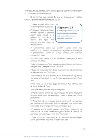 71
MENSAGENSDEDEUS | Palavras Rhema do Senhor para você
comigo e, talvez, contigo, com certeza poderá fazer novamente com
as outras pessoas da nossa casa.
O Senhor fez isso comigo. Eu era um enlaçado em hábitos
ruins. O que me faz lembrar Efésios 2:1-22:
1 Vocês estavam mortos em
suas transgressões e pecados,
2 nos quais costumavam viver,
quando seguiam a presente
ordem deste mundo e o
príncipe do poder do ar, o
espírito que agora está
atuando nos que vivem na
desobediência.
3 Anteriormente, todos nós também vivíamos entre eles,
satisfazendo as vontades da nossa carne, seguindo os seus desejos
e pensamentos. Como os outros, éramos por natureza
merecedores da ira.
4 Todavia, Deus, que é rico em misericórdia, pelo grande amor
com que nos amou,
5 deu-nos vida com Cristo quando ainda estávamos mortos em
transgressões - pela graça vocês são salvos.
6 Deus nos ressuscitou com Cristo e com ele nos fez assentar nas
regiões celestiais em Cristo Jesus,
7 para mostrar, nas eras que hão de vir, a incomparável riqueza de
sua graça, demonstrada em sua bondade para conosco em Cristo
Jesus.
8 Pois vocês são salvos pela graça, por meio da fé, e isto não vem
de vocês, é dom de Deus;
9 não por obras, para que ninguém se glorie.
10 Porque somos criação de Deus realizada em Cristo Jesus para
fazermos boas obras, as quais Deus preparou antes para nós as
praticarmos.
11 Portanto, lembrem-se de que anteriormente vocês eram gentios
por nascimento e chamados incircuncisão pelos que se chamam
circuncisão, feita no corpo por mãos humanas, e que,
12 naquela época, vocês estavam sem Cristo, separados da
comunidade de Israel, sendo estrangeiros quanto às alianças da
promessa, sem esperança e sem Deus no mundo.
13 Mas agora, em Cristo Jesus, vocês, que antes estavam longe,
foram aproximados mediante o sangue de Cristo.
Filipenses 2:3
Nada façais por contenda ou por
vanglória, mas por humildade;
cada um considere os outros
superiores a si mesmo.
 