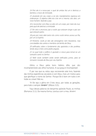 72
MENSAGENSDEDEUS | Palavras Rhema do Senhor para você
14 Pois ele é a nossa paz, o qual de ambos fez um e destruiu a
barreira, o muro de inimizade,
15 anulando em seu corpo a Lei dos mandamentos expressa em
ordenanças. O objetivo dele era criar em si mesmo, dos dois, um
novo homem, fazendo a paz,
16 e reconciliar com Deus os dois em um corpo, por meio da cruz,
pela qual ele destruiu a inimizade.
17 Ele veio e anunciou paz a vocês que estavam longe e paz aos
que estavam perto,
18 pois por meio dele tanto nós como vocês temos acesso ao Pai,
por um só Espírito.
19 Portanto, vocês já não são estrangeiros nem forasteiros, mas
concidadãos dos santos e membros da família de Deus,
20 edificados sobre o fundamento dos apóstolos e dos profetas,
tendo Jesus Cristo como pedra angular,
21 no qual todo o edifício é ajustado e cresce para tornar-se um
santuário santo no Senhor.
22 Nele vocês também estão sendo edificados juntos, para se
tornarem morada de Deus por seu Espírito.
Glória a Deus pelos bons hábitos dEle, que são
incompreensíveis aos olhos humanos. A sua graça é incomparável.
É por isso que eu estou aqui escrevendo este livro, fazendo
das minhas experiências seculares e com Deus, mais um motivo para
que glorifique o nome do Senhor. Porque Ele é bom em tudo e em
todas as coisas! Não eu.
“A Ele seja a glória em Cristo Jesus, por todas as gerações,
para todo o sempre! Amém!Amém!Amém!Amém!” (Efésios 3:21).
Faço dessas palavras do benjamita apóstolo Paulo, as minhas
(Romanos 11:1). Da mesma forma, concluo com o meu: Amém!
 