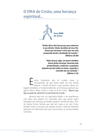 73
MENSAGENSDEDEUS | Palavras Rhema do Senhor para você
O DNA de Cristo, uma herança
espiritual...
“Então dirá o Rei (Jesus) aos que estiverem
à sua direita: Vinde, benditos de meu Pai.
Possuí por herança o reino que vos está
preparado desde a fundação do mundo.”
(Mateus 25:34)
“Nele (Jesus), digo, em quem também
fomos feitos herança, havendo sido
predestinados, conforme o propósito
daquele que faz todas as coisas, segundo o
conselho da sua vontade.”
(Efésios 1:11)
muito importante que os cristãos atuais se
conscientizem de que fazem parte de uma família
especial, a família de Deus; e que precisam deixar um
legado hereditário, e fundamentalmente, uma herança espiritual que
gerem filhos e filhas, irmãos e irmãs na fé em Cristo... Mesmo queMesmo queMesmo queMesmo que
seja acusado de caminhar na contramão do mundo.seja acusado de caminhar na contramão do mundo.seja acusado de caminhar na contramão do mundo.seja acusado de caminhar na contramão do mundo.
Herança esta com um patrimônio Bíblico e de experiências
com Deus que possam ser suficientes para que jamais sejam
extirpados por heranças de famílias opostas à família de Deus. Pois,
da mesma forma, famílias que não tem nada a ver com Cristo,
também estão no processo de seleção natural e espiritual tentando
sobreviver em detrimento dos seus concorrentes, os comprometidos
com Deus.
É
 
