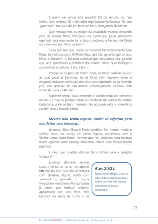 74
MENSAGENSDEDEUS | Palavras Rhema do Senhor para você
E quem vai vencer esta seleção? Os de sempre, os mais
fortes, com certeza. Os mais fortes espiritualmente falando. Os que
“guerreiam” no dia a dia em favor de Deus, sem jamais desistirem.
Que herança nós, os cristãos da atualidade estamos deixando
para os nossos filhos, biológicos ou espirituais? Qual patrimônio
espiritual será mais evidente no futuro próximo, a herança de Cristo
ou a herança dos filhos de Belial?
Cada um tem que buscar se conectar hereditariamente com
Deus. Samuel possuía o DNA de Deus, isso não garantiu que os seus
filhos o tivessem. A herança espiritual que possuímos não garante
que será patrimônio automático dos nossos filhos; quer biológicos
ou adotivos espirituais. E isso é bom...
Porque se os pais não forem bons, os filhos poderão buscar
as suas próprias heranças. Se os filhos não repetirem erros e
enganos, inclusive espirituais, dos seus pais, repetindo-os ou fazendo
pior, eles poderão ter um perfeito entrelaçamento espiritual com
Cristo (Jeremias 7:18, 26).
Somente sendo boas, temendo e obedecendo aos preceitos
de Deus é que as pessoas serão co-herdeiras do Senhor na cidade
Celestiana, onde os bens materiais não possuem valor e somente o
caráter possui elevado preço.
Mesmo não tendo esposa, Daniel se esforçou para
nos deixar uma herança...
Jeremias, Elias, Eliseu e Paulo também. Do mesmo modo o
Senhor Jesus nos deixou um sólido legado. Juntamente com o
Senhor Jesus, esses foram homens que nos deixaram uma herança
muito especial: Uma herança intelectual bíblica para fortalecimento
espiritual.
E nós, que doação estamos transmitindo para a geração
vindoura?
Estamos deixando muitas
casas e vários carros ou um, apenas
umumumum lote no céu, que não se compra
com dinheiro algum, senão com
santidade e galardão – moeda
inegociável nesta terra. Porque todos
já sabem que nenhum avarento
apaixonado por seus bens, tem
herança no reino de Cristo e de
Atos 20:32
Agora, eu os entrego a Deus e à
palavra da sua graça, que pode
edifica-los e dar-lhes herança
entre todos os que são
santificados.
 