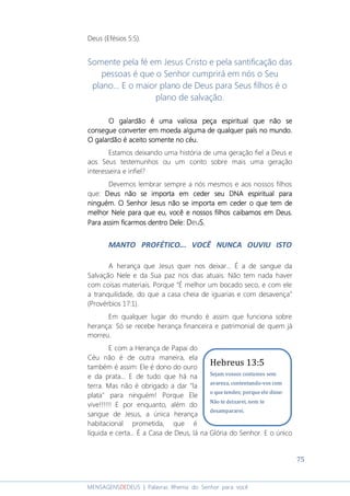 75
MENSAGENSDEDEUS | Palavras Rhema do Senhor para você
Deus (Efésios 5:5).
Somente pela fé em Jesus Cristo e pela santificação das
pessoas é que o Senhor cumprirá em nós o Seu
plano... E o maior plano de Deus para Seus filhos é o
plano de salvação.
O galardão é umaO galardão é umaO galardão é umaO galardão é uma valiosa peçavaliosa peçavaliosa peçavaliosa peça espiritual que não seespiritual que não seespiritual que não seespiritual que não se
consegue converter em moeda alguma de qualquer país no mundo.consegue converter em moeda alguma de qualquer país no mundo.consegue converter em moeda alguma de qualquer país no mundo.consegue converter em moeda alguma de qualquer país no mundo.
O galardão é aceito somente no cO galardão é aceito somente no cO galardão é aceito somente no cO galardão é aceito somente no céu.éu.éu.éu.
Estamos deixando uma história de uma geração fiel a Deus e
aos Seus testemunhos ou um conto sobre mais uma geração
interesseira e infiel?
Devemos lembrar sempre a nós mesmos e aos nossos filhos
que: Deus não se importa em ceder seu DNADeus não se importa em ceder seu DNADeus não se importa em ceder seu DNADeus não se importa em ceder seu DNA espiritualespiritualespiritualespiritual paraparaparapara
ninguém. O Senhorninguém. O Senhorninguém. O Senhorninguém. O Senhor JesusJesusJesusJesus não se importa em ceder o que tem denão se importa em ceder o que tem denão se importa em ceder o que tem denão se importa em ceder o que tem de
melhormelhormelhormelhor NeNeNeNele para que eu, você e nossos filhos caibamos em Deusle para que eu, você e nossos filhos caibamos em Deusle para que eu, você e nossos filhos caibamos em Deusle para que eu, você e nossos filhos caibamos em Deus....
Para assim ficarmos dentro DelePara assim ficarmos dentro DelePara assim ficarmos dentro DelePara assim ficarmos dentro Dele:::: DDDDeuSSSS....
MANTO PROFÉTICO... VOCÊ NUNCA OUVIU ISTO
A herança que Jesus quer nos deixar... É a de sangue da
Salvação Nele e da Sua paz nos dias atuais. Não tem nada haver
com coisas materiais. Porque “É melhor um bocado seco, e com ele
a tranquilidade, do que a casa cheia de iguarias e com desavença”
(Provérbios 17:1).
Em qualquer lugar do mundo é assim que funciona sobre
herança: Só se recebe herança financeira e patrimonial de quem já
morreu.
E com a Herança de Papai do
Céu não é de outra maneira, ela
também é assim: Ele é dono do ouro
e da prata... E de tudo que há na
terra. Mas não é obrigado a dar "la
plata" para ninguém! Porque Ele
vive!!!!!! E por enquanto, além do
sangue de Jesus, a única herança
habitacional prometida, que é
líquida e certa... É a Casa de Deus, lá na Glória do Senhor. E o único
Hebreus 13:5
Sejam vossos costumes sem
avareza, contentando-vos com
o que tendes; porque ele disse:
Não te deixarei, nem te
desampararei.
 