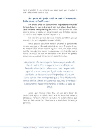 76
MENSAGENSDEDEUS | Palavras Rhema do Senhor para você
carro prometido é você mesmo, que deve guiar suas emoções e
atos corretamente todos os dias.
Boa parte da igreja cristã de hoje é interesseira.
Então pense você ≠diferente≠
Em tempos onde uns colocam Deus na parede reivindicandoEm tempos onde uns colocam Deus na parede reivindicandoEm tempos onde uns colocam Deus na parede reivindicandoEm tempos onde uns colocam Deus na parede reivindicando
bens do Dono do ouro e da prata, é bom que saibam da verdade...bens do Dono do ouro e da prata, é bom que saibam da verdade...bens do Dono do ouro e da prata, é bom que saibam da verdade...bens do Dono do ouro e da prata, é bom que saibam da verdade...
Deus não deve nada para ninguém.Deus não deve nada para ninguém.Deus não deve nada para ninguém.Deus não deve nada para ninguém. Ele não tem que nos dar coisa
alguma, porque já pagou um alto preço pela vida de todos, o preço
do sacrifício e do sangue de Jesus naquela cruz.
Ele não tem que nos dar nada mesmo, acreditem, pois já
estamos no lucro do negócio chamado: Salvação.
Umas pessoas costumam retrevni (inverter) o pensamento
correto. Mas o certo não pode deixar de ser certo. E o certo é isto:
Ao invés de Deus ter que nos dar algumas coisas, nós é que temos
que Lhe conceder todo o amor e o louvor que Lhes é devido, toda a
honra, um modo de vida em santidade e em ajudar aos pobres
pequeninos ao invés de pensarmos em somente receber.
As pessoas não devem pedir herança que ainda não
lhes é devida. Pois isso pode trazer maldição, as
fazendo alimentadas pelas coisas mais desprezíveis
que só porcos merecem. Igualmente narrado na
parábola de Jesus sobre o filho pródigo. Contudo,
como somos mais inteligentes que o Filho Pródigo do
conto bíblico, jamais arriscaremos isso, não é verdade?
E seguiremos focado na Herança Celestial, a casa de
Deus.
Afinal, que herança maior terá um pai para deixar de
patrimônio e legado aos filhos, senão a fé em Jesus e os preceitos
bíblicos que norteiam o homem e a mulher. Foi exatamente isso que
Deus fez: Nos deixou Seu Filho Jesus e a Sua Palavra de herança
garantida.
 