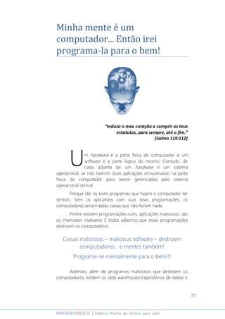 77
MENSAGENSDEDEUS | Palavras Rhema do Senhor para você
Minha mente é um
computador... Então irei
programa-la para o bem!
“Induzo o meu coração a cumprir os teus
estatutos, para sempre, até o fim.”
(Salmo 119:112)
m hardware é a parte física do computador e um
software é a parte lógica do mesmo. Contudo, de
nada adiante ter um hardware e um sistema
operacional, se não tiverem boas aplicações armazenadas na parte
física do computador para serem gerenciadas pelo sistema
operacional central.
Porque são os bons programas que fazem o computador ter
sentido. Sem os aplicativos com suas boas programações, os
computadores seriam belas caixas que não fariam nada.
Porém existem programações ruins, aplicações maliciosas; são
os chamados malwares. E todos sabemos que essas programações
destroem os computadores.
Coisas maliciosas – malicious software – destroem
computadores... e mentes também!
Programe-se mentalmente para o bem!!!
Ademais, além de programas maliciosos que destroem os
computadores, existem os data warehouses (repositórios de dados e
U
 