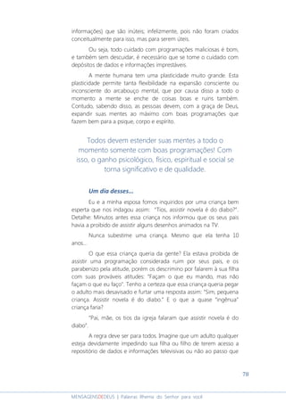 78
MENSAGENSDEDEUS | Palavras Rhema do Senhor para você
informações) que são inúteis; infelizmente, pois não foram criados
conceitualmente para isso, mas para serem úteis.
Ou seja, todo cuidado com programações maliciosas é bom,
e também sem descuidar, é necessário que se tome o cuidado com
depósitos de dados e informações imprestáveis.
A mente humana tem uma plasticidade muito grande. Esta
plasticidade permite tanta flexibilidade na expansão consciente ou
inconsciente do arcabouço mental, que por causa disso a todo o
momento a mente se enche de coisas boas e ruins também.
Contudo, sabendo disso, as pessoas devem, com a graça de Deus,
expandir suas mentes ao máximo com boas programações que
fazem bem para a psique, corpo e espírito.
Todos devem estender suas mentes a todo o
momento somente com boas programações! Com
isso, o ganho psicológico, físico, espiritual e social se
torna significativo e de qualidade.
Um dia desses...
Eu e a minha esposa fomos inquiridos por uma criança bem
esperta que nos indagou assim: “Tios, assistir novela é do diabo?”.
Detalhe: Minutos antes essa criança nos informou que os seus pais
havia a proibido de assistir alguns desenhos animados na TV.
Nunca subestime uma criança. Mesmo que ela tenha 10
anos...
O que essa criança queria da gente? Ela estava proibida de
assistir uma programação considerada ruim por seus pais, e os
parabenizo pela atitude, porém os descrimino por falarem à sua filha
com suas prováveis atitudes: “Façam o que eu mando, mas não
façam o que eu faço”. Tenho a certeza que essa criança queria pegar
o adulto mais desavisado e furtar uma resposta assim: “Sim, pequena
criança. Assistir novela é do diabo.” E o que a quase “ingênua”
criança faria?
“Pai, mãe, os tios da igreja falaram que assistir novela é do
diabo”.
A regra deve ser para todos. Imagine que um adulto qualquer
esteja devidamente impedindo sua filha ou filho de terem acesso a
repositório de dados e informações televisivas ou não ao passo que
 