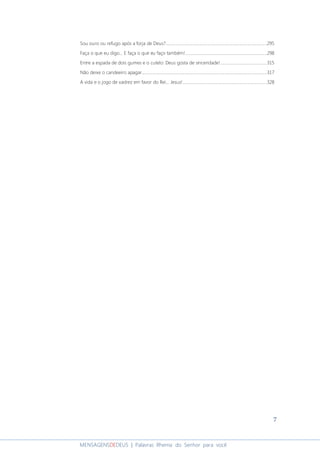7
MENSAGENSDEDEUS | Palavras Rhema do Senhor para você
Sou ouro ou refugo após a forja de Deus?..............................................................................................295
Faça o que eu digo... E faça o que eu faço também!............................................................................298
Entre a espada de dois gumes e o cutelo: Deus gosta de sinceridade!...........................................315
Não deixe o candeeiro apagar....................................................................................................................317
A vida e o jogo de xadrez em favor do Rei... Jesus!..............................................................................328
 