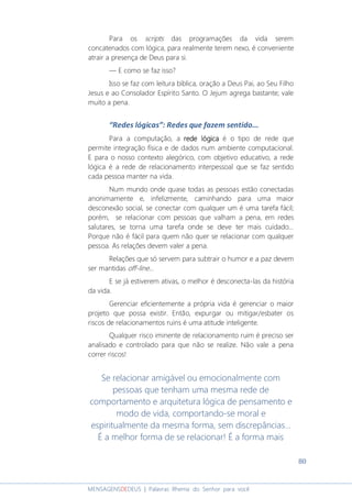 80
MENSAGENSDEDEUS | Palavras Rhema do Senhor para você
Para os scripts das programações da vida serem
concatenados com lógica, para realmente terem nexo, é conveniente
atrair a presença de Deus para si.
― E como se faz isso?
Isso se faz com leitura bíblica, oração a Deus Pai, ao Seu Filho
Jesus e ao Consolador Espírito Santo. O Jejum agrega bastante; vale
muito a pena.
“Redes lógicas”: Redes que fazem sentido...
Para a computação, a rede lógicarede lógicarede lógicarede lógica é o tipo de rede que
permite integração física e de dados num ambiente computacional.
E para o nosso contexto alegórico, com objetivo educativo, a rede
lógica é a rede de relacionamento interpessoal que se faz sentido
cada pessoa manter na vida.
Num mundo onde quase todas as pessoas estão conectadas
anonimamente e, infelizmente, caminhando para uma maior
desconexão social, se conectar com qualquer um é uma tarefa fácil;
porém, se relacionar com pessoas que valham a pena, em redes
salutares, se torna uma tarefa onde se deve ter mais cuidado...
Porque não é fácil para quem não quer se relacionar com qualquer
pessoa. As relações devem valer a pena.
Relações que só servem para subtrair o humor e a paz devem
ser mantidas off-line...
E se já estiverem ativas, o melhor é desconecta-las da história
da vida.
Gerenciar eficientemente a própria vida é gerenciar o maior
projeto que possa existir. Então, expurgar ou mitigar/esbater os
riscos de relacionamentos ruins é uma atitude inteligente.
Qualquer risco iminente de relacionamento ruim é preciso ser
analisado e controlado para que não se realize. Não vale a pena
correr riscos!
Se relacionar amigável ou emocionalmente com
pessoas que tenham uma mesma rede de
comportamento e arquitetura lógica de pensamento e
modo de vida, comportando-se moral e
espiritualmente da mesma forma, sem discrepâncias...
É a melhor forma de se relacionar! É a forma mais
 