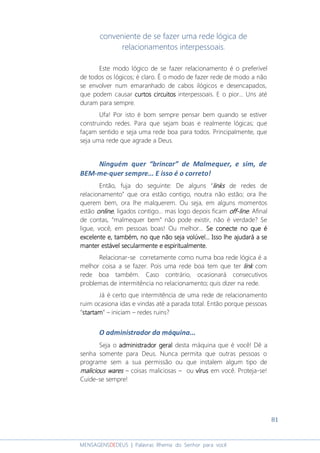 81
MENSAGENSDEDEUS | Palavras Rhema do Senhor para você
conveniente de se fazer uma rede lógica de
relacionamentos interpessoais.
Este modo lógico de se fazer relacionamento é o preferível
de todos os lógicos; é claro. É o modo de fazer rede de modo a não
se envolver num emaranhado de cabos ilógicos e desencapados,
que podem causar curtos circuitoscurtos circuitoscurtos circuitoscurtos circuitos interpessoais. E o pior... Uns até
duram para sempre.
Ufa! Por isto é bom sempre pensar bem quando se estiver
construindo redes. Para que sejam boas e realmente lógicas; que
façam sentido e seja uma rede boa para todos. Principalmente, que
seja uma rede que agrade a Deus.
Ninguém quer “brincar” de Malmequer, e sim, de
BEM-me-quer sempre... E isso é o correto!
Então, fuja do seguinte: De alguns “linkslinkslinkslinks de redes de
relacionamento” que ora estão contigo, noutra não estão; ora lhe
querem bem, ora lhe malquerem. Ou seja, em alguns momentos
estão onlineonlineonlineonline, ligados contigo... mas logo depois ficam offoffoffoff----linelinelineline. Afinal
de contas, “malmequer bem” não pode existir, não é verdade? Se
ligue, você, em pessoas boas! Ou melhor... Se conecte no que éSe conecte no que éSe conecte no que éSe conecte no que é
excelente e,excelente e,excelente e,excelente e, tambémtambémtambémtambém,,,, no que não seja volúvel.no que não seja volúvel.no que não seja volúvel.no que não seja volúvel... Isso.. Isso.. Isso.. Isso lhelhelhelhe ajudará aajudará aajudará aajudará a sesesese
manter estável secularmanter estável secularmanter estável secularmanter estável secularmentementementemente e espiritualmente.e espiritualmente.e espiritualmente.e espiritualmente.
Relacionar-se corretamente como numa boa rede lógica é a
melhor coisa a se fazer. Pois uma rede boa tem que ter linklinklinklink com
rede boa também. Caso contrário, ocasionará consecutivos
problemas de intermitência no relacionamento; quis dizer na rede.
Já é certo que intermitência de uma rede de relacionamento
ruim ocasiona idas e vindas até a parada total. Então porque pessoas
“startamstartamstartamstartam” – iniciam – redes ruins?
O administrador da máquina...
Seja o administrador geraladministrador geraladministrador geraladministrador geral desta máquina que é você! Dê a
senha somente para Deus. Nunca permita que outras pessoas o
programe sem a sua permissão ou que instalem algum tipo de
malicious waresmalicious waresmalicious waresmalicious wares – coisas maliciosas – ou vírusvírusvírusvírus em você. Proteja-se!
Cuide-se sempre!
 