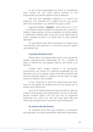 83
MENSAGENSDEDEUS | Palavras Rhema do Senhor para você
Se são as boas programações que fazem os computadores
terem sentido, por que certas pessoas escolhem as más
programações que possuem algoritmos que as destroem?
Não seria auto sabotagem programar a si mesmas com
programas ruins, instalando em si espécies de vírus que causam
detrimento ao hardware e ao software? Ao corpo e à alma?
Segundo a biologia, a depleçãodepleçãodepleçãodepleção – assim mesmo com “L” e “Ç”
– é a redução de alguma substância ou processo físico, químico ou
biológico. Nessas pessoas, não seria a depleção um sistema maléfico
e irresponsável instalado todos os dias para causar depreciação do
corpo e depleção da alma, e em quase todos os casos, gerando
depressão?
Por que pessoas fazem atos inconscientes e em alguns casos
“racionalmente”, para destruírem a si mesmas? Se é que há alguma
racionalidade nisso.
E quando elas fazem isso?
Pessoas fazem más programações todos os dias quando elas
assistem sistematicamente programações de TVs e também de
vídeos na internet que não agregam nada às suas mentes; só as
destroem.
Também veem imagens violentas e de pornografias,
transformando suas mentes em hardwares empesteados de vírus
destrutivos para a sua conduta e lógica moral. Bons programas são
feitos de excelentes lógicas. E tampouco há boa lógica em jogos
sombrios e violentos, não é verdade?
E mais... Ainda tem os que foram programados para serem
bons, mas que gostam da companhia dos vírus; de pessoas que só
prestam para contamina-las.
Quem é do metier de desenvolvimento de sistemas, sabe que
a lógica é essencial para a boa programação. E por que à vista disso,
pessoas escolhem lógicas ruins? Por que elas se programam
diariamente com coisas ruins, além das coisas boas? Não seria
melhor que se programassem somente de coisas interessantes?
As mentes não são lixeiras!
Os hardwares foram feitos para receberem e processarem
boas aplicações, com boas programações logicamente interessantes.
 